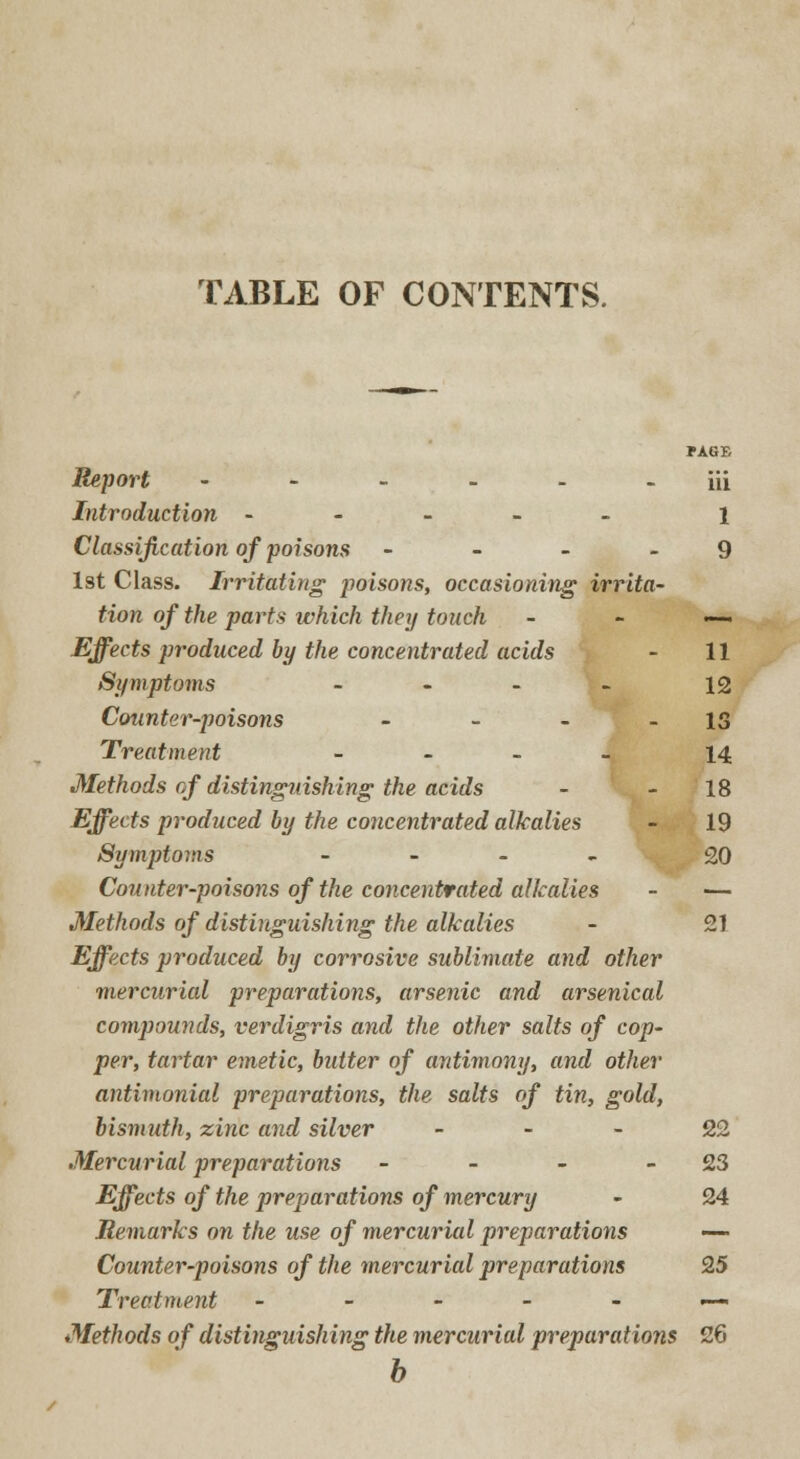 TABLE OF CONTENTS. *AGE iii Report ------ Introduction ----- i Classification of poisons - - - - 9 1st Class. Irritating poisons, occasioning irrita- tion of the parts which they touch - - — Effects produced by the concentrated acids - 11 Symptoms - - - - 12 Counter-poisons - - - - IS Treatment - 14 Methods of distinguishing the acids - 18 Effects produced by the concentrated alkalies - 19 Symptoms - 20 Counter-poisons of the concentrated alkalies - — Methods of distinguishing the alkalies - 21 Effects produced by corrosive sublimate and other mercurial preparations, arsenic and arsenical compounds, verdigris and the other salts of cop- per, tartar emetic, butter of antimony, and other antimonial preparations, the salts of tin, gold, bismuth, zinc and silver 22 Mercurial preparations - - - 23 Effects of the preparations of mercury - 24 Remarks on the use of mercurial preparations — Counter-poisons of the mercurial preparations 25 Treatment ------ Methods of distinguishing the mercurial preparations 26 b