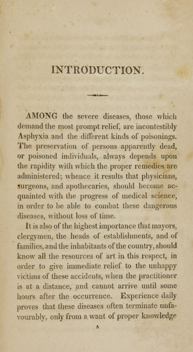 INTRODUCTION. AMONG the severe diseases, those which demand the most prompt relief, are incontestibly Asphyxia and the different kinds of poisonings. The preservation of persons apparently dead, or poisoned individuals, always depends upon the rapidity with which the proper remedies are administered; whence it results that physicians, surgeons, and apothecaries, should become ac- quainted with the progress of medical science, in order to be able to combat these dangerous diseases, without loss of time. It is also of the highest importance that mayors, clergymen, the heads of establishments, and of families, and the inhabitants of the country, should know all the resources of art in this respect, in order to give immediate relief to the unhappy victims of these accidents, when the practitioner is at a distance, and cannot arrive until some hours after the occurrence. Experience daily proves that these diseases often terminate unfa- vourably, only from a want of proper knowledge