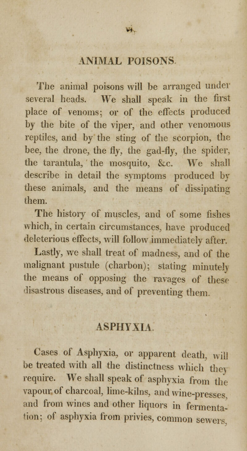 Vfv ANIMAL POISONS The animal poisons will be arranged under several heads. We shall speak in the first place of venoms; or of the effects produced by the bite of the viper, and other venomous reptiles, and by the sting of the scorpion, the bee, the drone, the fly, the gad-fly, the spider, the tarantula, the mosquito, &lc. We shall describe in detail the symptoms produced by these animals, and the means of dissipating them. The history of muscles, and of some fishes which, in certain circumstances, have produced deleterious effects, will follow immediately after. Lastly, we shall treat of madness, and of the malignant pustule (charbon); stating minutely the means of opposing the ravages of these disastrous diseases, and of preventing them. ASPHYXIA. Cases of Asphyxia, or apparent death, will be treated with all the distinctness which they require. We shall speak of asphyxia from the vapour, of charcoal, lime-kilns, and wine-presses and from wines and other liquors in fermenta- tion; of asphyxia from privies, common sewers,