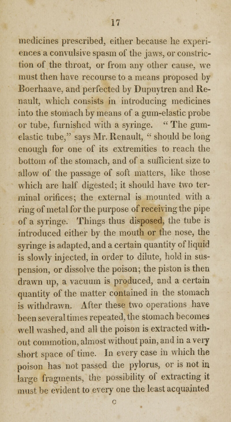 medicines prescribed, either because he experi- ences a convulsive spasm of the jaws, or constric- tion of the throat, or from any other cause, we must then have recourse to a means proposed by Boerhaave, and perfected by Dupuytren and Re- nault, which consists in introducing medicines into the stomach by means of a gum-elastic probe or tube, furnished with a syringe.  The gum- elastic tube, says Mr. Renault,  should be long enough for one of its extremities to reach the bottom of the stomach, and of a sufficient size to allow of the passage of soft matters, like those which are half digested; it should have two ter- minal orifices; the external is mounted with a ring of metal for the purpose of receiving the pipe of a syringe. Things thus disposed, the tube is introduced either by the mouth or the nose, the syringe is adapted, and a certain quantity of liquid is slowly injected, in order to dilute, hold in sus- pension, or dissolve the poison; the piston is then drawn up, a vacuum is produced, and a certain quantity of the matter contained in the stomach is withdrawn. After these two operations have been several times repeated, the stomach becomes well washed, and all the poison is extracted with- out commotion, almost without pain, and in a very short space of time. In every case in which the poison has not passed the pylorus, or is not in large fragments, the possibility of extracting it must be evident to every one the least acquainted