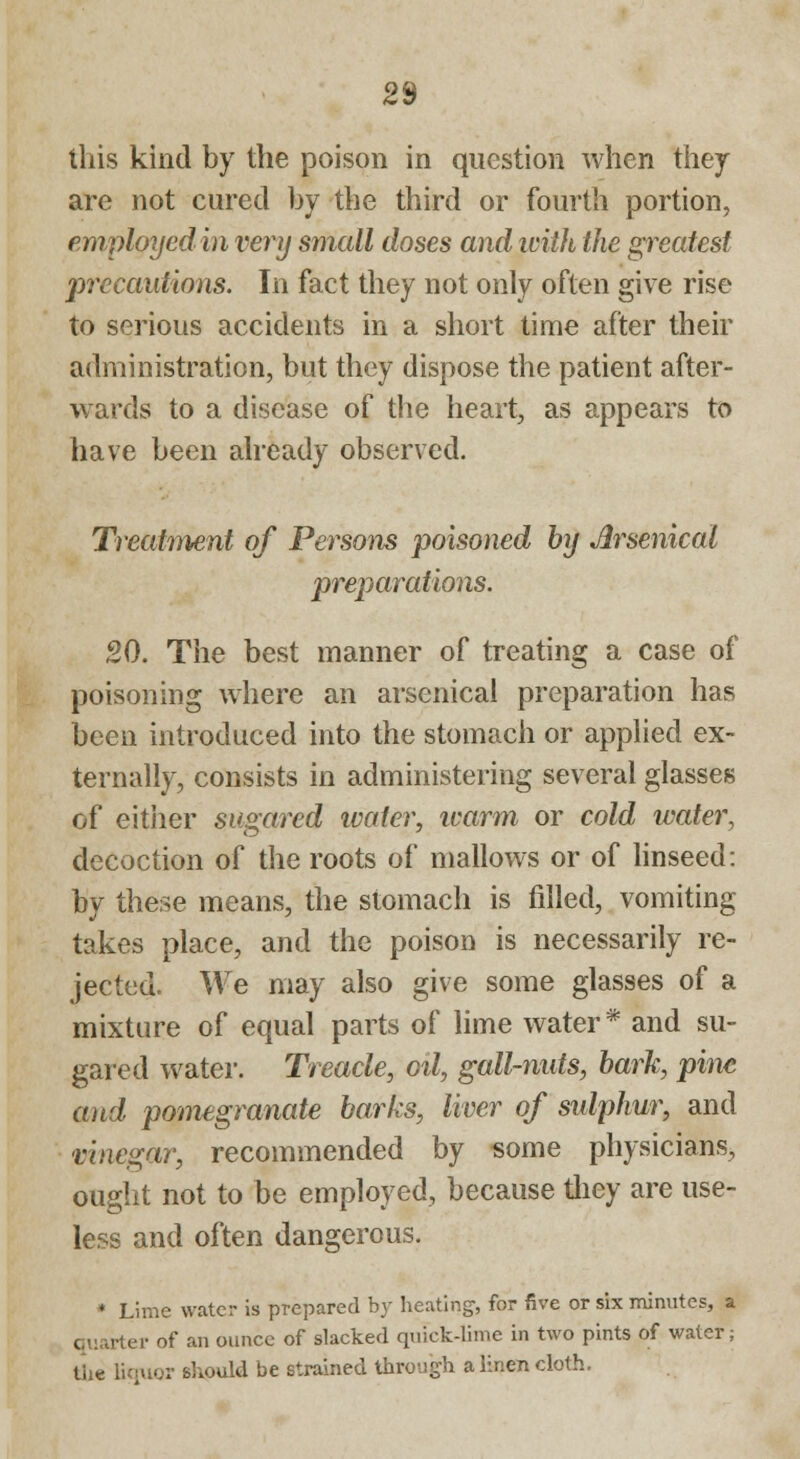 this kind by the poison in question when they are not cured by the third or fourth portion, employed in very small doses and with the greatest precautions. In fact they not only often give rise to serious accidents in a short time after their administration, but they dispose the patient after- wards to a disease of the heart, as appears to have been already observed. Treatment of Persons poisoned by Arsenical preparations. 20. The best manner of treating a case of poisoning where an arsenical preparation has been introduced into the stomach or applied ex- ternally, consists in administering several glasses of either sugared water, ivarm or cold water, decoction of the roots of mallows or of linseed: by these means, the stomach is filled, vomiting takes place, and the poison is necessarily re- jected. We may also give some glasses of a mixture of equal parts of lime water * and su- gared water. Treacle, oil, gall-nuts, bark, pine and pomegranate barks, liver of sulphur, and vinegar, recommended by some physicians, ought not to be employed, because they are use- less and often dangerous. * Lime water is prepared by heating, for five or six minutes, a quarter of an ounce of slacked quick-lime in two pints of water; the liquor should be strained through a linen cloth.