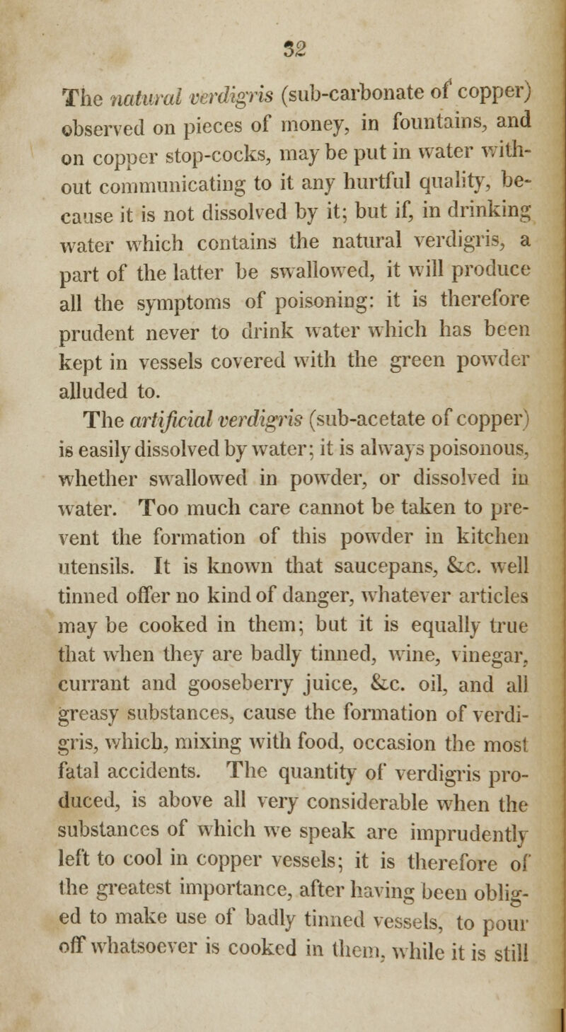 The natural verdigris (sub-carbonate of copper) observed on pieces of money, in fountains, and on copper stop-cocks, may be put in water with- out communicating to it any hurtful quality, be- cause it is not dissolved by it; but if, in drinking water which contains the natural verdigris, a part of the latter be swallowed, it will produce all the symptoms of poisoning: it is therefore prudent never to drink water which has been kept in vessels covered with the green powder alluded to. The artificial verdigris (sub-acetate of copper) is easily dissolved by water; it is always poisonous, whether swallowed in powder, or dissolved in water. Too much care cannot be taken to pre- vent the formation of this powder in kitchen utensils. It is known that saucepans, &c. well tinned offer no kind of danger, whatever articles may be cooked in them; but it is equally true that when they are badly tinned, wine, vinegar, currant and gooseberry juice, &c. oil, and all greasy substances, cause the formation of verdi- gris, which, mixing with food, occasion the most fatal accidents. The quantity of verdigris pro- duced, is above all very considerable when the substances of which we speak are imprudently left to cool in copper vessels; it is therefore of the greatest importance, after having been oblig- ed to make use of badly tinned vessels, to pour off whatsoever is cooked in them, while it is still