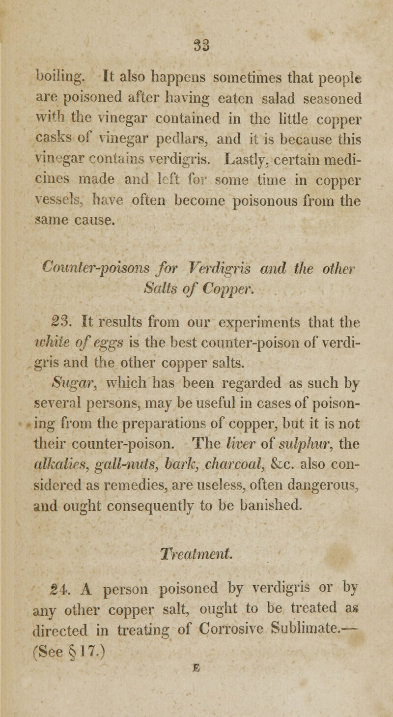 boiling. It also happens sometimes that people are poisoned after having eaten salad seasoned with the vinegar contained in the little copper casks of vinegar pedlars, and it is because this vinegar contains verdigris. Lastly, certain medi- cines made and left for some time in copper vessels, have often become poisonous from the same cause. Counter-poisons for Verdigris and the other Scdts of Copper. 23. It results from our experiments that the white of eggs is the best counter-poison of verdi- gris and the other copper salts. Sugar, which has been regarded as such by several persons, may be useful in cases of poison- ing from the preparations of copper, but it is not their counter-poison. The liver of sulphur, the alkalies, gall-nuts, bark, charcoal, &c. also con- sidered as remedies, are useless, often dangerous, and ought consequently to be banished. Treatment. 24. A person poisoned by verdigris or by any other copper salt, ought to be treated as directed in treating of Corrosive Sublimate.— rSee§17.)