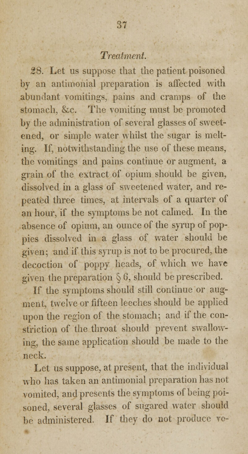 Treatment. 28. Let us suppose that the patient poisoned by an antimonial preparation is affected with abundant vomitings, pains and cramps of the stomach, &x. The vomiting must be promoted by the administration of several glasses of sweet- ened, or simple water whilst the sugar is melt- ing. If, notwithstanding the use of these means, the vomitings and pains continue or augment, a grain of the extract of opium should be given, dissolved in a glass of sweetened water, and re- peated three times, at intervals of a quarter of an hour, if the symptoms be not calmed. In the absence of opium, an ounce of the syrup of pop- pies dissolved in a glass of water should be given; and if this syrup is not to be procured, the decoction of poppy heads, of which we have given the preparation § 6, should be prescribed. If the symptoms should still continue or aug- ment, twelve or fifteen leeches should be applied upon the region of the stomach; and if the con- striction of the throat should prevent swallow- ing, the same application should be made to the neck. Let us suppose, at present, that the individual who has taken an antimonial preparation has not vomited, and presents the symptoms of being poi- soned, several glasses of sugared water should be administered. If they do not produce ve-