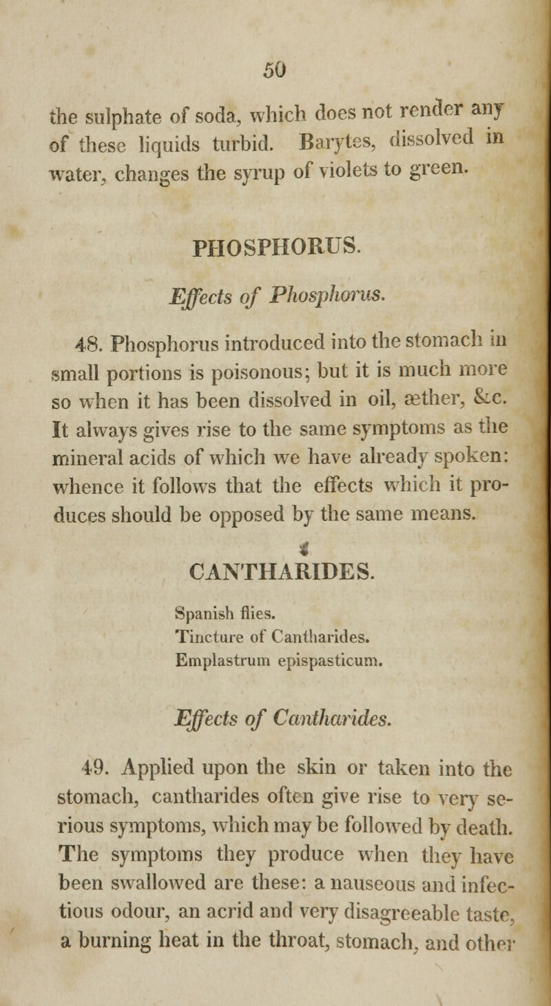 the sulphate of soda, which does not render any of these liquids turbid. Barytes, dissolved in water, changes the syrup of violets to green. PHOSPHORUS. Effects of Phosphorus. 48. Phosphorus introduced into the stomach in small portions is poisonous; but it is much more so when it has been dissolved in oil, cether, &c. It always gives rise to the same symptoms as the mineral acids of which we have already spoken: whence it follows that the effects which it pro- duces should be opposed by the same means. 4 CANTHARIDES. Spanish flies. Tincture of Cantharides. Emplastrum epispasticum. Effects of Cantharides. 49. Applied upon the skin or taken into the stomach, cantharides often give rise to very se- rious symptoms, which may be followed by death. The symptoms they produce when they have been swallowed are these: a nauseous and infec- tious odour, an acrid and very disagreeable taste, a burning heat in the throat, stomach, and other