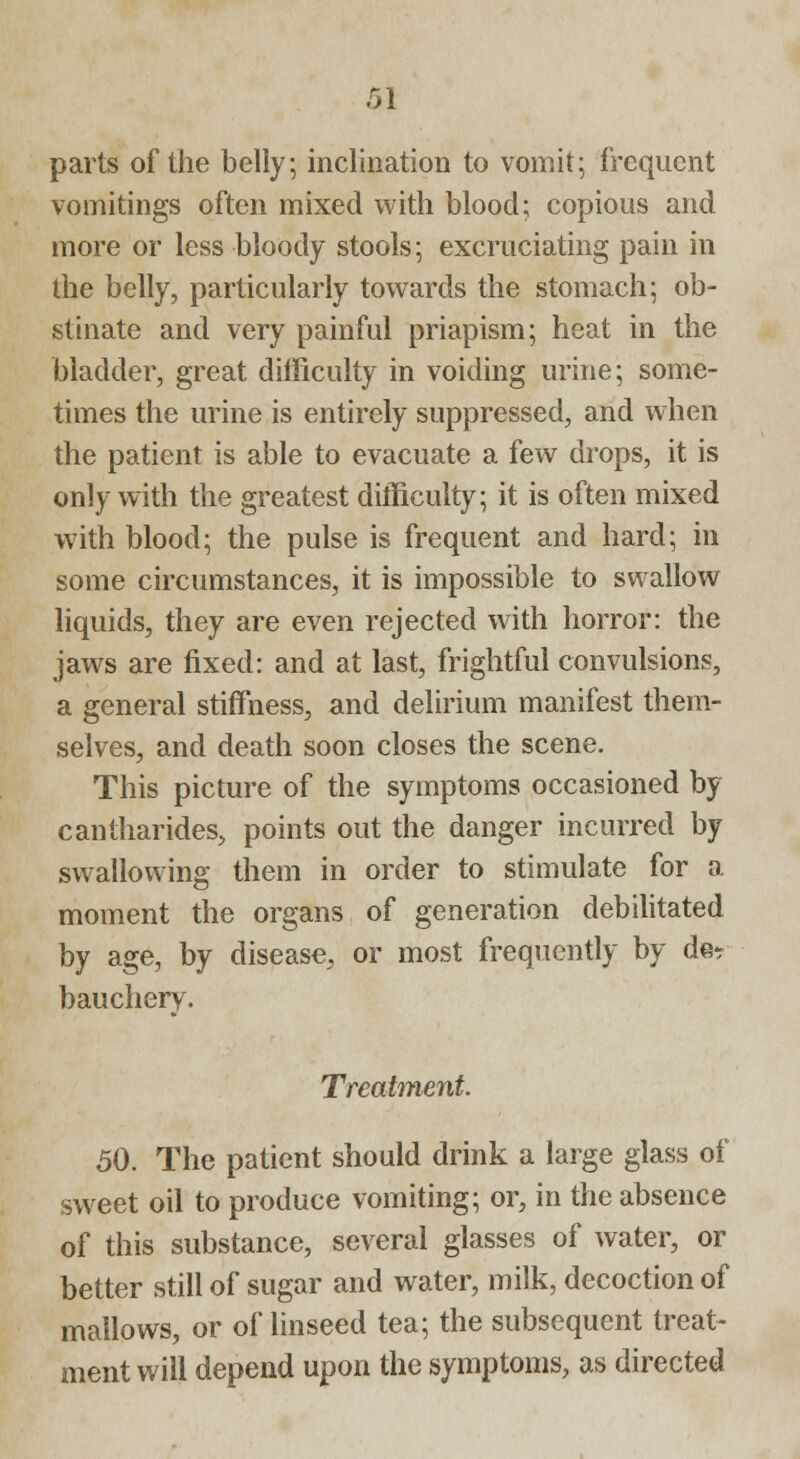 parts of the belly; inclination to vomit; frequent vomitings often mixed with blood; copious and more or less bloody stools; excruciating pain in the belly, particularly towards the stomach; ob- stinate and very painful priapism; heat in the bladder, great difficulty in voiding urine; some- times the urine is entirely suppressed, and when the patient is able to evacuate a few drops, it is only with the greatest difficulty; it is often mixed with blood; the pulse is frequent and hard; in some circumstances, it is impossible to swallow liquids, they are even rejected with horror: the jaws are fixed: and at last, frightful convulsions, a general stiffness, and delirium manifest them- selves, and death soon closes the scene. This picture of the symptoms occasioned by cantharides, points out the danger incurred by swallowing them in order to stimulate for a moment the organs of generation debilitated by age, by disease, or most frequently by der bauchery. Treatment. 50. The patient should drink a large glass of sweet oil to produce vomiting; or, in the absence of this substance, several glasses of water, or better still of sugar and water, milk, decoction of mallows, or of linseed tea; the subsequent treat- ment will depend upon the symptoms, as directed