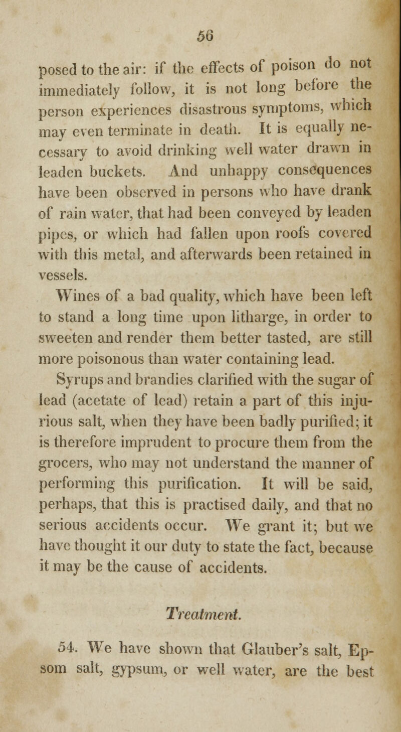 posed to the air: if the effects of poison do not immediately follow, it is not long before the person experiences disastrous symptoms, which may even terminate in death. It is equally ne- cessary to avoid drinking well water drawn in leaden buckets. And unhappy consequences have been observed in persons who have drank of rain water, that had been conveyed by leaden pipes, or which had fallen upon roofs covered with this metal, and afterwards been retained in vessels. Wines of a bad quality, which have been left to stand a long time upon litharge, in order to sweeten and render them better tasted, are still more poisonous than water containing lead. Syrups and brandies clarified with the sugar of lead (acetate of lead) retain a part of this inju- rious salt, when they have been badly purified: it is therefore imprudent to procure them from the grocers, who may not understand the manner of performing this purification. It will be said, perhaps, that this is practised daily, and that no serious accidents occur. We grant it; but we have thought it our duty to state the fact, because it may be the cause of accidents. Treatment. 54. We have shown that Glauber's salt, Ep- som salt, gypsum, or well water, are the best