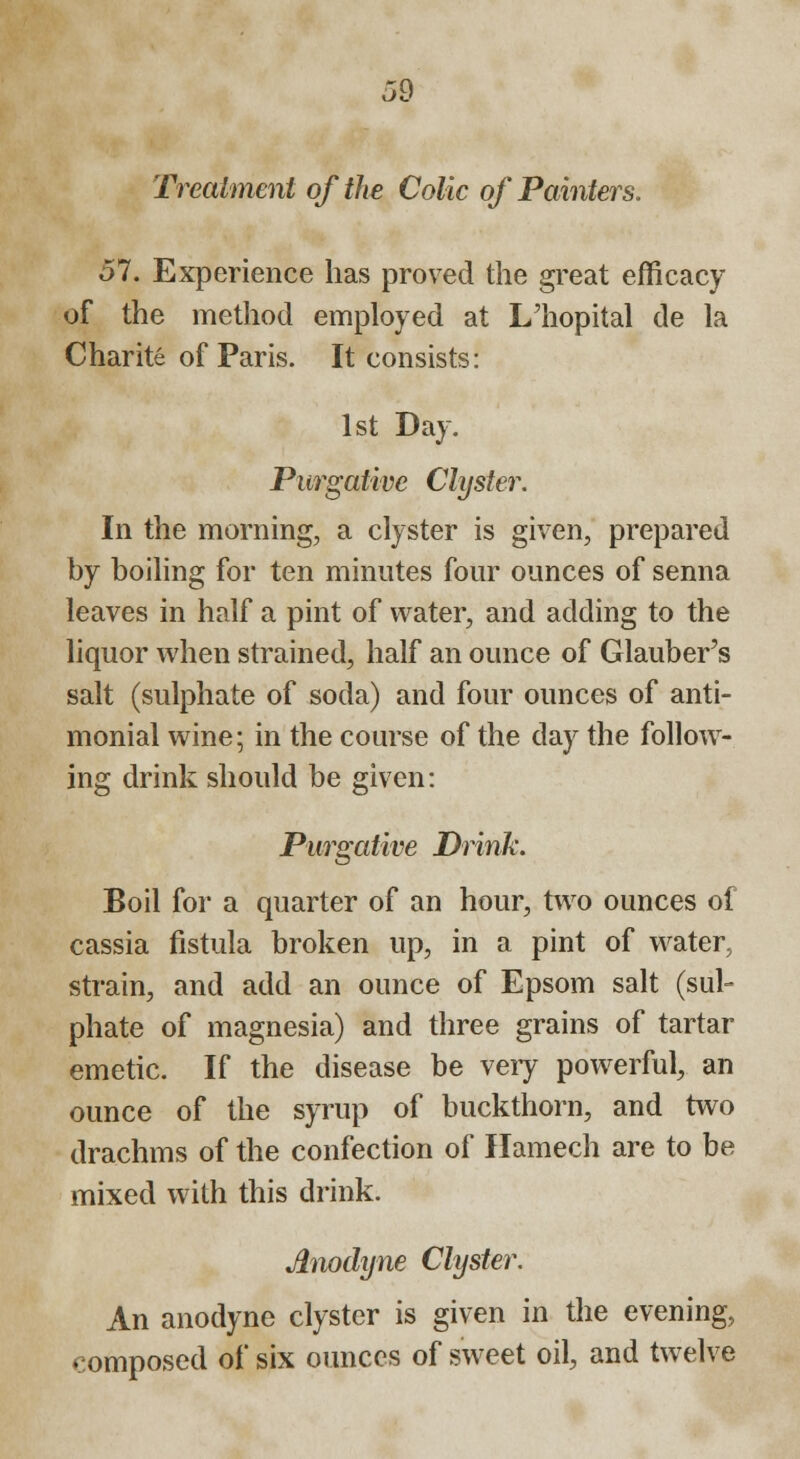 Treatment of the Colic of Painters. 57. Experience has proved the great efficacy of the method employed at L'hopital de la Charite of Paris. It consists: 1st Day. Purgative Clyster. In the morning, a clyster is given, prepared by boiling for ten minutes four ounces of senna leaves in half a pint of water, and adding to the liquor when strained, half an ounce of Glauber's salt (sulphate of soda) and four ounces of anti- monial wine; in the course of the day the follow- ing drink should be given: Purgative Drink. Boil for a quarter of an hour, two ounces of cassia fistula broken up, in a pint of water, strain, and add an ounce of Epsom salt (sul- phate of magnesia) and three grains of tartar emetic. If the disease be veiy powerful, an ounce of the syrup of buckthorn, and two drachms of the confection of Hamech are to be mixed with this drink. Anodyne Clyster. An anodyne clyster is given in the evening, composed of six ounces of sweet oil, and twelve