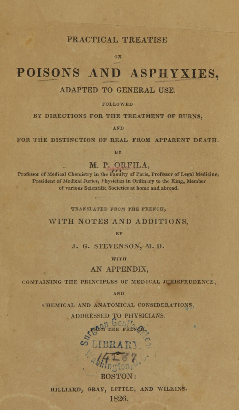 PRACTICAL TREATISE ON POISONS AND ASPHYXIES, ADAPTED TO GENERAL USE. FOLLOWED BY DIRECTIONS FOR THE TREATMENT OF BURNS, AND FOR THE DISTINCTION OF REAL FROM APPARENT DEATH. M. P. ORFILA, Professor of Medical Chemistry in »he Faculty of Paris, Professor of Legal Medicine, President of Medical Juries, Physician in Ordinary to the King, Member of various Scientific Societies at home and abroad. TRANSLATED FROM THE FRENCH, WITH NOTES AND ADDITIONS, BY J. G. STEVENSON, M. D. WITH AN APPENDIX, ;ONTAINING THE PRINCIPLES OF MEDICAL JURISPRUDENCE, AND CHEMICAL AND ANATOMICAL CONSIDERATIONS, ADDRESSED TO PHYSICIANS. ftn G'.\. '\ AW • » «* LIBBAR1 BOSTON: HILLIARD, GRAY, LITTLE, AND WILK1NS. 1826.