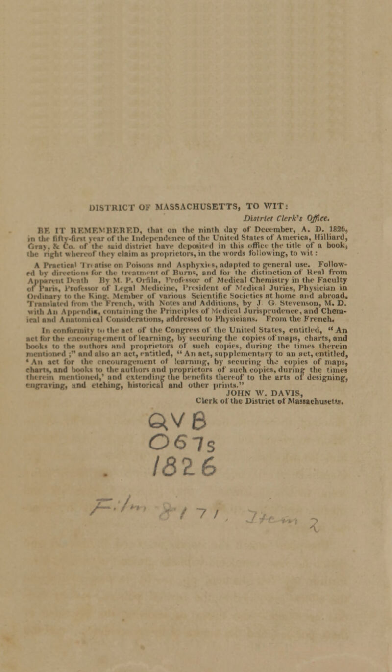 DISTRICT OF MASSACHUSETTS, TO WIT: District Clerk's Office. BF. ii REMEMBERED, thai on the ninth day of December, A. D. 182(j. i tiir Independence of the United stairs of America, Milliard, t tin mid diitriei hare deposited in tins oHWm the title of a book, v claim as proprietors, in the words following, to wit: A Practical Tnatiseon Poisons nml Asphyxiti, adapted to general use. Follow- rd by directiont for the treatment of Burns, and foi tin' distinction of Heal from mi i). mil lis M P. Orfila, Professor <>i Medical Chemistry in the Faculty of Pan- i Legal Medicine, President of Medical Juries, Physician in Ordinary to th< Kine Member i various Scientific Societies at home and abroad. \s uli Notes and Addition*, by .1 <; Stevenson, M. D. \|i|n mil*, containing the Principle*of Medical Jurisprudence,and Cheru- i Consideration*, addressed to l'li)sician<. From the French. iiiormiis tii the act ol the Congress of the United States, entitled, An ning, hj securing the copies of maps, charts, and uthors iiii>I proprietors ol inch copies, during the tunes therein ind alio at' act, entitled,  An act, supplementary to an act, entitled, •An set lur tin encouragement ol learning, by securing th^ copies of maps, chart,, and books to the authors and proprietors of such copies, daring the times mentioned,'and extending the benefits thereof to the arts oi designing, '-ngraring, and etching, historical and other prints. JOHN W. DAVIS, Clerk ol the District ol Massachusetts. QV8 06is 1816 /=:/.