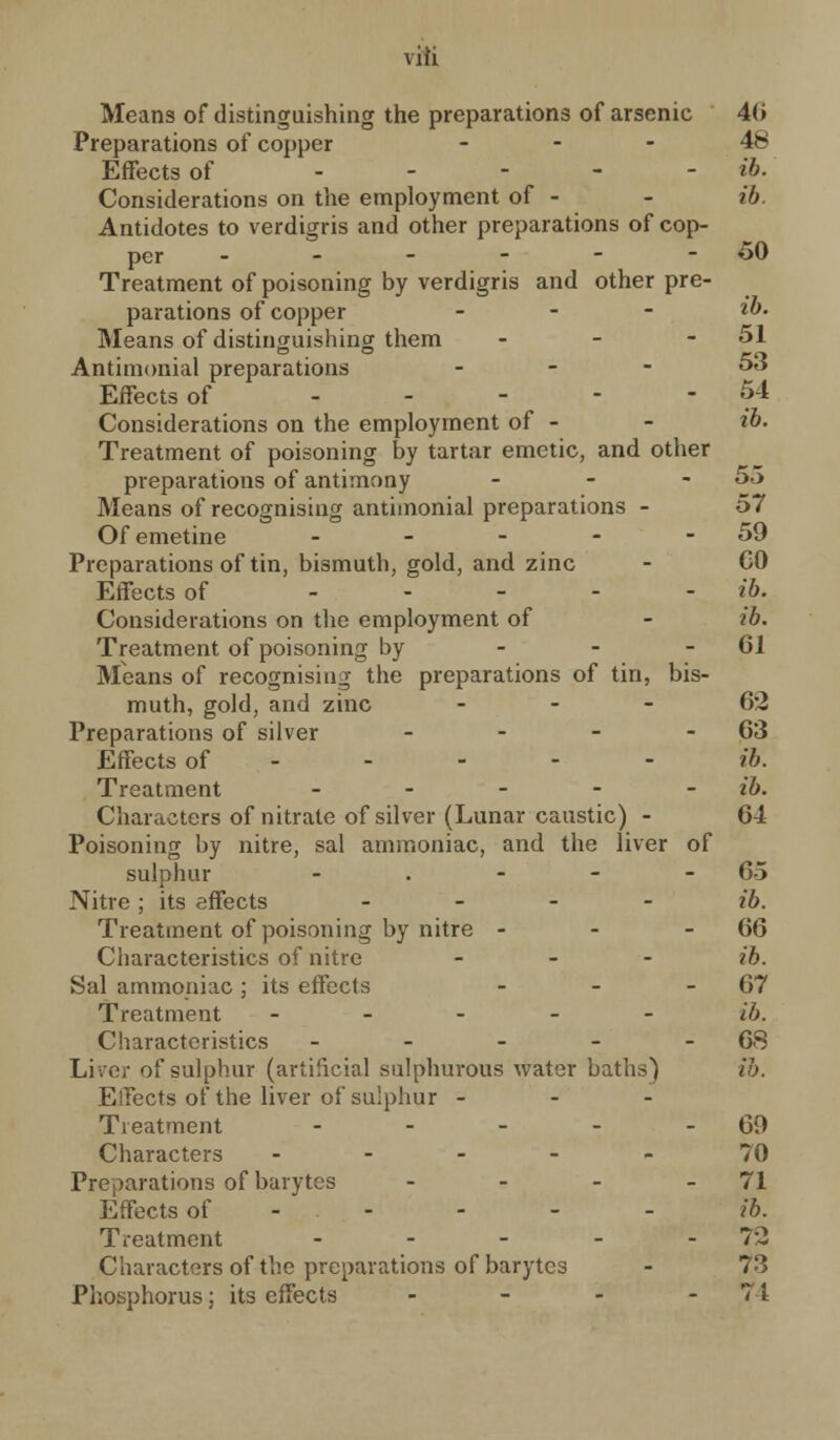 viii Means of distinguishing the preparations of arsenic 40 Preparations of copper 48 Effects of ..--- ib. Considerations on the employment of - - ib. Antidotes to verdigris and other preparations of cop- per ------ 50 Treatment of poisoning by verdigris and other pre- parations of copper - - - ib. Means of distinguishing them - - - 51 Antimonial preparations - - - 53 Effects of - - - - -54 Considerations on the employment of - - ib. Treatment of poisoning by tartar emetic, and other preparations of antimony - - - 55 Means of recognising antimonial preparations - 57 Of emetine - - - - - 59 Preparations of tin, bismuth, gold, and zinc - CO Effects of ----- ib. Considerations on the employment of - ib. Treatment of poisoning by - - - 61 Means of recognising the preparations of tin, bis- muth, gold, and zinc 62 Preparations of silver - - - 63 Effects of - - - - ib. Treatment - - - - - ib. Characters of nitrate of silver (Lunar caustic) - 64 Poisoning by nitre, sal ammoniac, and the liver of sulphur - . - - 65 Nitre ; its effects - ib. Treatment of poisoning by nitre - - - 66 Characteristics of nitre - ib. Sal ammoniac; its effects - - 67 Treatment - - - - - ib. Characteristics - - - - 68 Liver of sulphur (artificial sulphurous water baths) ib. EiFects of the liver of sulphur - - - Treatment - - - - 69 Characters ----- 70 Preparations of barytes - - - - 71 Effects of - - - - - ib. Treatment - - - - - 7:2 Characters of the preparations of barytes - 73