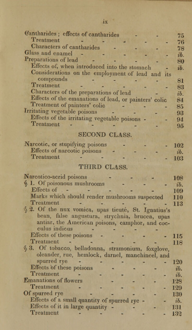 Cantharides; effects of cantharides - - 75 Treatment - . . . - 76 Characters of cantharides - - - 78 Glass and enamel - - . _ • ib. Preparations of lead - - - - 80 Effects of, when introduced into the stomach - ib. Considerations on the employment of lead and its compounds - - - - 81 Treatment - . . - 83 Characters of the preparations of lead - ib. Effects of the emanations of lead, or painters' colic 84 Treatment of painters' colic - - - 85 Irritating vegetable poisons - - - 93 Effects of the irritating vegetable poisons - - 94 Treatment - - - _ . 95 SECOND CLASS. Narcotic, or stupifying poisons - 102 Effects of narcotic poisons - ^ Treatment - 103 THIRD CLASS. Narcotico-acrid poisons - 108 <§ 1. Of poisonous mushrooms ... ^ Effects of - - - - 109 Marks which should render mushrooms suspected 110 Treatment - - - - - 113 § 2. Of the nux vomica, upas tieute, St. Ignatius's bean, false angustura, strychnia, brucea, upas antiar, the American poisons, camphor, and coc- culus indicus - Effects of these poisons - - - - 115 Treatment - - - - - 118 § 3. Of tobacco, belladonna, stramonium, foxglove, oleander, rue, hemlock, darnel, manchineel, and spurred rye - 120 Effects of these poisons - ib. Treatment - - - - - ib. Emanations of flowers - 128 Treatment - 129 Of spurred rye .... 130 Effects of a small quantity of spurred rye - - ib. Effects of it in large quantity ... 131 Treatment - - - - - 132