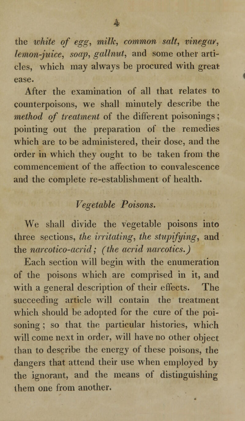 the white of egg, milk, common salt, vinegar, lemon-juice, soap, gallnut, and some other arti- cles, which may always be procured with great ease. After the examination of all that relates to counterpoisons, we shall minutely describe the method of treatment of the different poisonings; pointing out the preparation of the remedies which are to be administered, their dose, and the order in which they ought to be taken from the commencement of the affection to convalescence and the complete re-establishment of health. Vegetable Poisons. We shall divide the vegetable poisons into three sections, the irritating, the stupifying, and the narcotico-acrid; (the acrid narcotics.) Each section will begin with the enumeration of the poisons which are comprised in it, and with a general description of their effects. The succeeding article will contain the treatment which should be adopted for the cure of the poi- soning ; so that the particular histories, which will come next in order, will have no other object than to describe the energy of these poisons, the dangers that attend their use when employed by the ignorant, and the means of distinguishing them one from another.