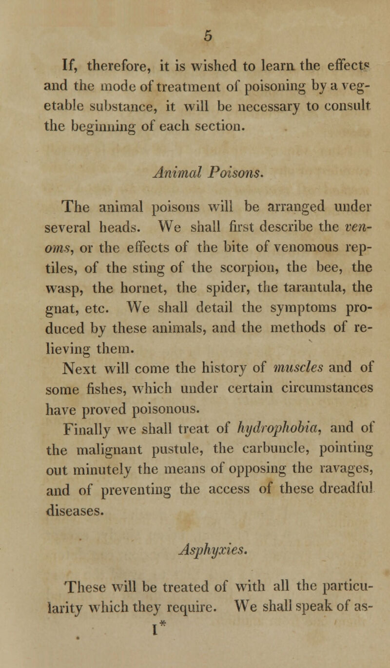 If, therefore, it is wished to learn the effect? and the mode of treatment of poisoning by a veg- etable substance, it will be necessary to consult the beginning of each section. Animal Poisons. The animal poisons will be arranged under several heads. We shall first describe the ven- oms, or the effects of the bite of venomous rep- tiles, of the sting of the scorpion, the bee, the wasp, the hornet, the spider, the tarantula, the gnat, etc. We shall detail the symptoms pro- duced by these animals, and the methods of re- lieving them. Next will come the history of muscles and of some fishes, which under certain circumstances have proved poisonous. Finally we shall treat of hydrophobia, and of the malignant pustule, the carbuncle, pointing out minutely the means of opposing the ravages, and of preventing the access of these dreadful diseases. Asphyxies. These will be treated of with all the particu- larity which they require. We shall speak of as-