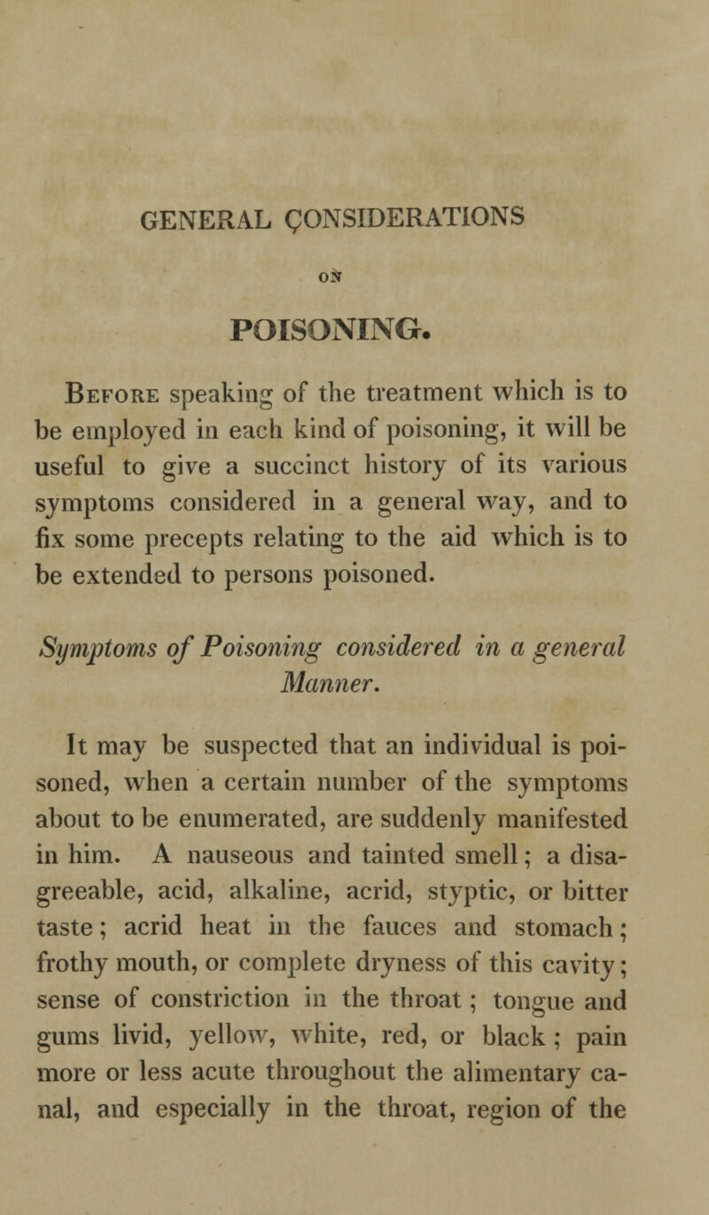 GENERAL CONSIDERATIONS ON POISONING. Before speaking of the treatment which is to be employed in each kind of poisoning, it will be useful to give a succinct history of its various symptoms considered in a general way, and to fix some precepts relating to the aid which is to be extended to persons poisoned. Symptoms of Poisoning considered in a general Manner. It may be suspected that an individual is poi- soned, when a certain number of the symptoms about to be enumerated, are suddenly manifested in him. A nauseous and tainted smell; a disa- greeable, acid, alkaline, acrid, styptic, or bitter taste; acrid heat in the fauces and stomach; frothy mouth, or complete dryness of this cavity; sense of constriction in the throat; tongue and gums livid, yellow, white, red, or black; pain more or less acute throughout the alimentary ca- nal, and especially in the throat, region of the