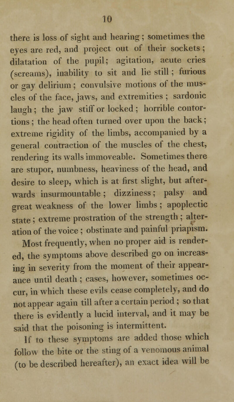 there is loss of sight and hearing; sometimes the eyes are red, and project out of their sockets ; dilatation of the pupil; agitation, acute cries (screams), inability to sit and lie still; furious or gay delirium ; convulsive motions of the mus- cles of the face, jaws, and extremities ; sardonic laugh ; the jaw stiff or locked ; horrible contor- tions ; the head often turned over upon the back; extreme rigidity of the limbs, accompanied by a general contraction of the muscles of the chest, rendering its walls immoveable. Sometimes there are stupor, numbness, heaviness of the head, and desire to sleep, which is at first slight, but after- wards insurmountable; dizziness; palsy and great weakness of the lower limbs; apoplectic state ; extreme prostration of the strength; alter- ation of the voice; obstinate and painful priapism. Most frequently, when no proper aid is render- ed, the symptoms above described go on increas- ing in severity from the moment of their appear- ance until death; cases, however, sometimes oc- cur, in which these evils cease completely, and do not appear again till after a certain period ; so that there is evidently a lucid interval, and it may be said that the poisoning is intermittent. If to these symptoms are added those which follow the bite or the sting of a venomous animal (to be described hereafter), an exact idea will be