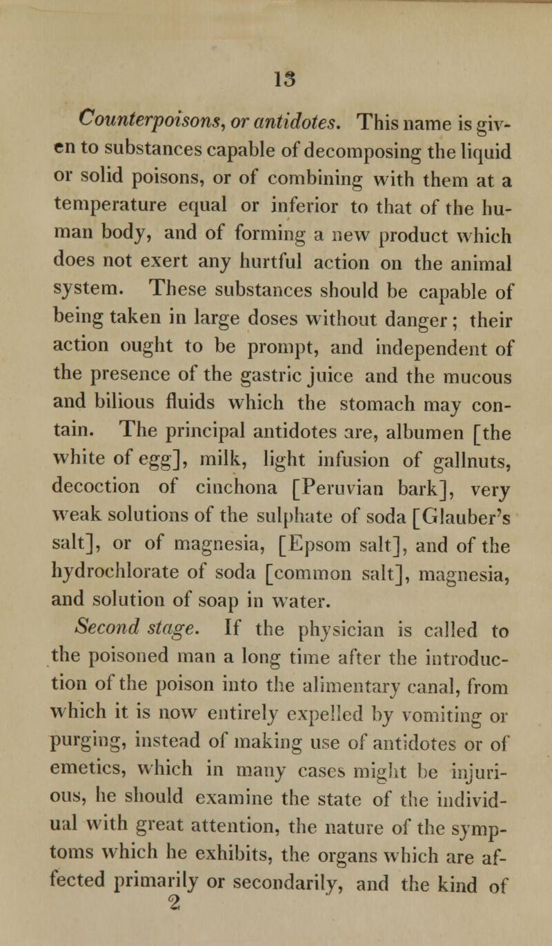 Counterpoisons, or antidotes. This name is giv- en to substances capable of decomposing the liquid or solid poisons, or of combining with them at a temperature equal or inferior to that of the hu- man body, and of forming a new product which does not exert any hurtful action on the animal system. These substances should be capable of being taken in large doses without danger; their action ought to be prompt, and independent of the presence of the gastric juice and the mucous and bilious fluids which the stomach may con- tain. The principal antidotes are, albumen [the white of egg], milk, light infusion of gallnuts, decoction of cinchona [Peruvian bark], very weak solutions of the sulphate of soda [Glauber's salt], or of magnesia, [Epsom salt], and of the hydrochlorate of soda [common salt], magnesia, and solution of soap in water. Second stage. If the physician is called to the poisoned man a long time after the introduc- tion of the poison into the alimentary canal, from which it is now entirely expelled by vomiting or purging, instead of making use of antidotes or of emetics, which in many cases might be injuri- ous, he should examine the state of the individ- ual with great attention, the nature of the symp- toms which he exhibits, the organs which are af- fected primarily or secondarily, and the kind of 2