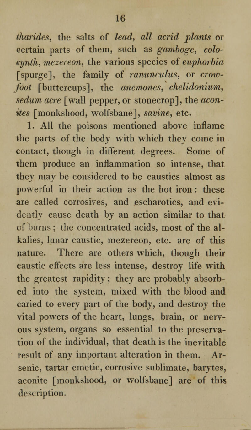 tharides, the salts of lead, all acrid plants or certain parts of them, such as gamboge, colo- eynth, mezereon, the various species of euphorbia [spurge], the family of ranunculus, or crow- foot [buttercups], the anemones, chelidonium, sedum acre [wall pepper, or stonecrop], the acon- ites [monkshood, wolfsbane], savine, etc. 1. All the poisons mentioned above inflame the parts of the body with which they come in contact, though in different degrees. Some of them produce an inflammation so intense, that they may be considered to be caustics almost as powerful in their action as the hot iron: these are called corrosives, and escharotics, and evi- dently cause death by an action similar to that of burns ; the concentrated acids, most of the al- kalies, lunar caustic, mezereon, etc. are of this nature. There are others which, though their caustic effects are less intense, destroy life with the greatest rapidity; they are probably absorb- ed into the system, mixed with the blood and caried to every part of the body, and destroy the vital powers of the heart, lungs, brain, or nerv- ous system, organs so essential to the preserva- tion of the individual, that death is the inevitable result of any important alteration in them. Ar- senic, tartar emetic, corrosive sublimate, barytes, aconite [monkshood, or wolfsbane] are of this description.