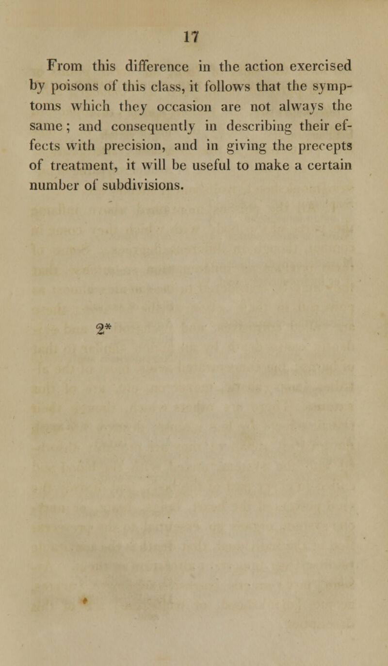 From this difference in the action exercised by poisons of this class, it follows that the symp- toms which they occasion are not always the same; and consequently in describing their ef- fects with precision, and in giving the precepts of treatment, it will be useful to make a certain number of subdivisions. 2*