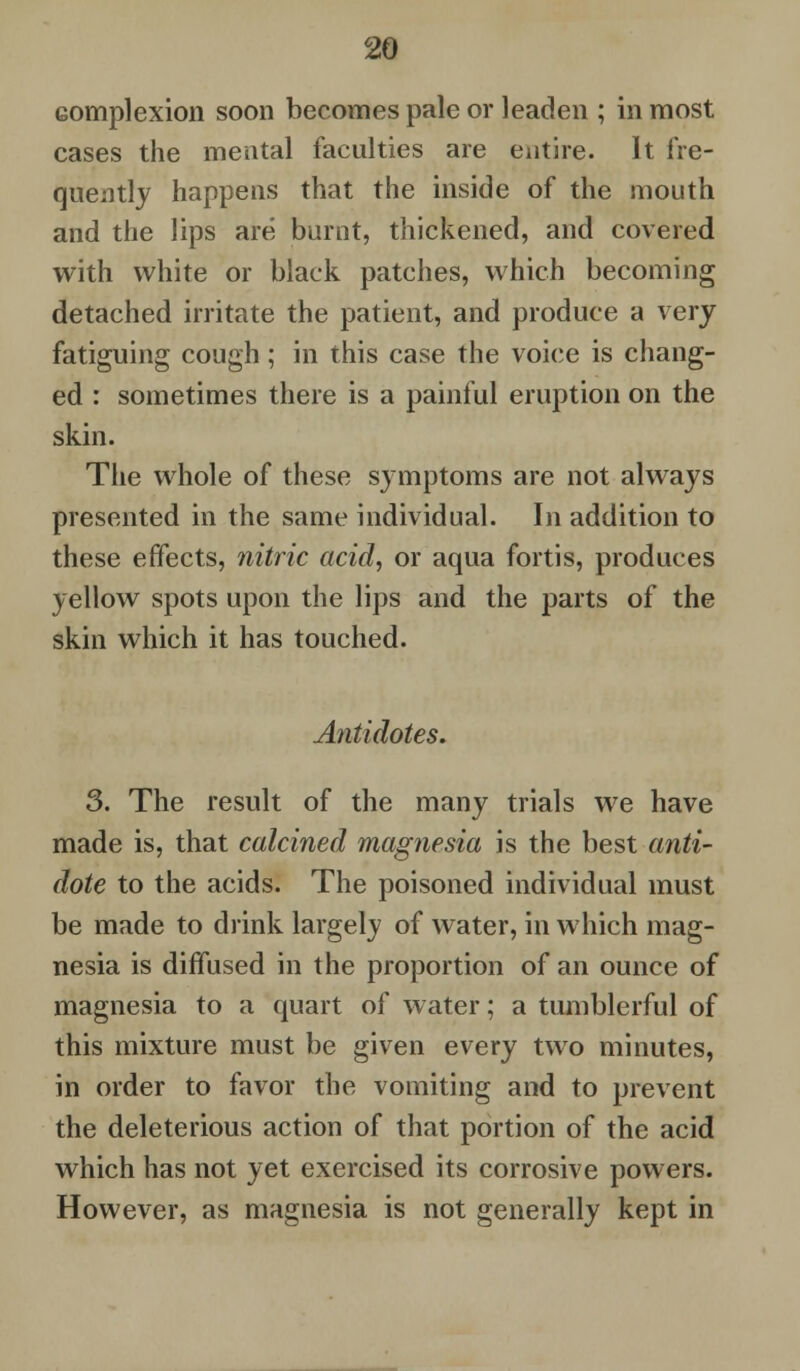 complexion soon becomes pale or leaden ; in most cases the mental faculties are entire. It fre- quently happens that the inside of the mouth and the lips are burnt, thickened, and covered with white or black patches, which becoming detached irritate the patient, and produce a very fatiguing cough; in this case the voice is chang- ed : sometimes there is a painful eruption on the skin. The whole of these symptoms are not always presented in the same individual. In addition to these effects, nitric acid, or aqua fortis, produces yellow spots upon the lips and the parts of the skin which it has touched. Antidotes. 3. The result of the many trials we have made is, that calcined magnesia is the best anti- dote to the acids. The poisoned individual must be made to drink largely of water, in which mag- nesia is diffused in the proportion of an ounce of magnesia to a quart of water; a tumblerful of this mixture must be given every two minutes, in order to favor the vomiting and to prevent the deleterious action of that portion of the acid which has not yet exercised its corrosive powers. However, as magnesia is not generally kept in