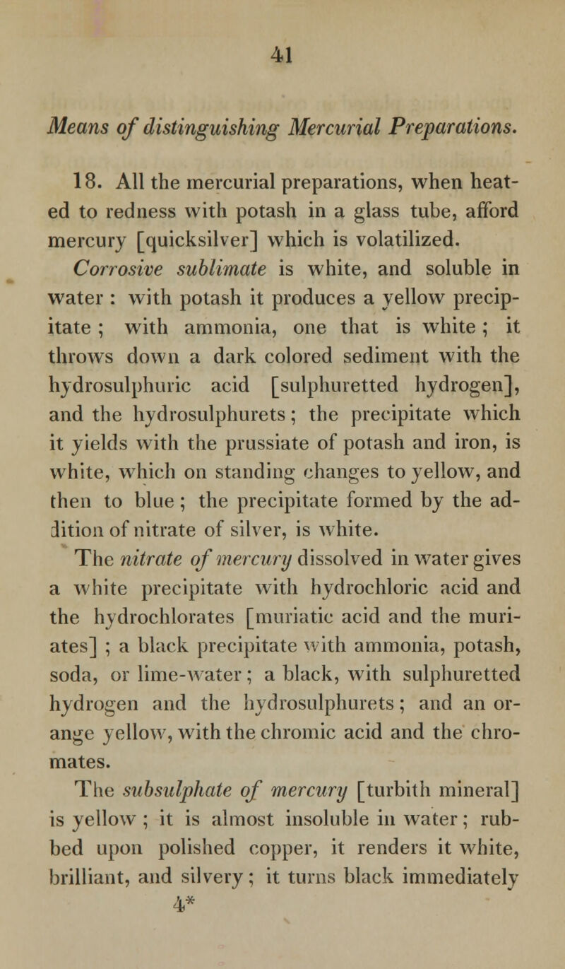 Means of distinguishing Mercurial Preparations. 18. All the mercurial preparations, when heat- ed to redness with potash in a glass tube, afford mercury [quicksilver] which is volatilized. Corrosive sublimate is white, and soluble in water : with potash it produces a yellow precip- itate ; with ammonia, one that is white; it throws down a dark colored sediment with the hydrosulphuric acid [sulphuretted hydrogen], and the hydrosulphurets; the precipitate which it yields with the prussiate of potash and iron, is white, which on standing changes to yellow, and then to blue ; the precipitate formed by the ad- dition of nitrate of silver, is white. The nitrate of mercury dissolved in water gives a white precipitate with hydrochloric acid and the hydrochlorates [muriatic acid and the muri- ates] ; a black precipitate with ammonia, potash, soda, or lime-water; a black, with sulphuretted hydrogen and the hydrosulphurets; and an or- ange yellow, with the chromic acid and the chro- mates. The subsulphate of mercury [turbith mineral] is yellow ; it is almost insoluble in water; rub- bed upon polished copper, it renders it white, brilliant, and silvery; it turns black immediately