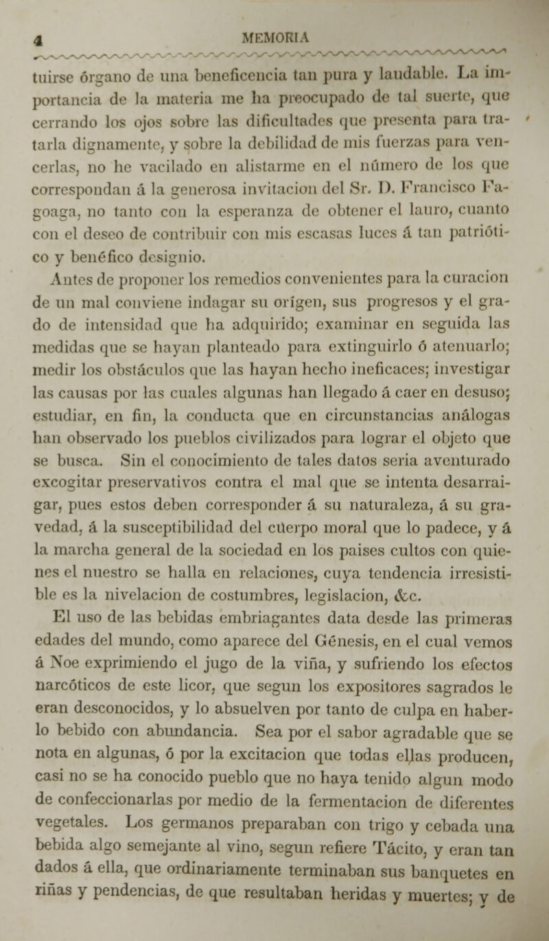 tuirsc órgano de una beneficencia tan para y laudable. La im- portancia de la materia me ha preocupado <!<■ tal suerte, que cerrando les ojos sobre las dificultades que presenta para tra- tarla dignamente, y sobre la debilidad de mis fuerzas para tren cedas, no be vacilado en alistarme en el número de los que correspondan á la generosa invitación del Sr. D. Francisco Pa- ja, no tanto con la esperanza de obtener el lauro, cnanto con el deseo de contribuir con mis escasas luces á tan patriótl co y benéfico designio. Antes de proponer los remedios convenientes para la curación de un mal conviene indagar su origen, sus progresos y el gra- do de intensidad que ha adquirido; examinar en seguida las medidas que se hayan planteado para extinguirlo ó atenuarlo; medir los obstáculos que las hayan hecho ineficaces; investigar las cansas por las «nales algunas han llegado á caer en desuso; estudiar, en fin, la conducta que en circunstancias análogas han observado los pueblos civilizados para lograr el objeto que se busca. Sin el conocimiento de tales datos seria aventurado excogitar preservativos contra el mal que se intenta desarrai- gar, pues estos deben corresponder á su naturaleza, á su gra- vedad, á la susceptibilidad del cuerpo moral que lo padece, y á la marcha general de la sociedad en los países cultos con quie- nes el nuestro se halla en relaciones, cuya tendencia irresisti- ble es la nivelación de costumbres, legislación, &c. El uso de las bebidas embriagantes data desde las primeras edades del inundo, como aparece del (Génesis, en el cual vemos á Noe exprimiendo el jugo de la viña, y sufriendo los efectos narcóticos de este licor, que según los expositores sagrados le eran desconocidos, y lo absuelven por tanto de culpa en haber- lo bebido con abundancia. Sea por el sabor agradable que se nota en algunas, ó por la excitación que todas ellas producen, casi no se ha conocido pueblo que no haya tenido algún modo de confeccionarlas por medio de la fermentación de diferentes vegetales. Los germanos preparaban con trigo y cebada una bebida algo semejante al vino, según refiere Tácito, y eran tan dados áella, que ordinariamente terminaban sus banquetes en riñas y pendencias, de que resultaban heridas y muertes; v de