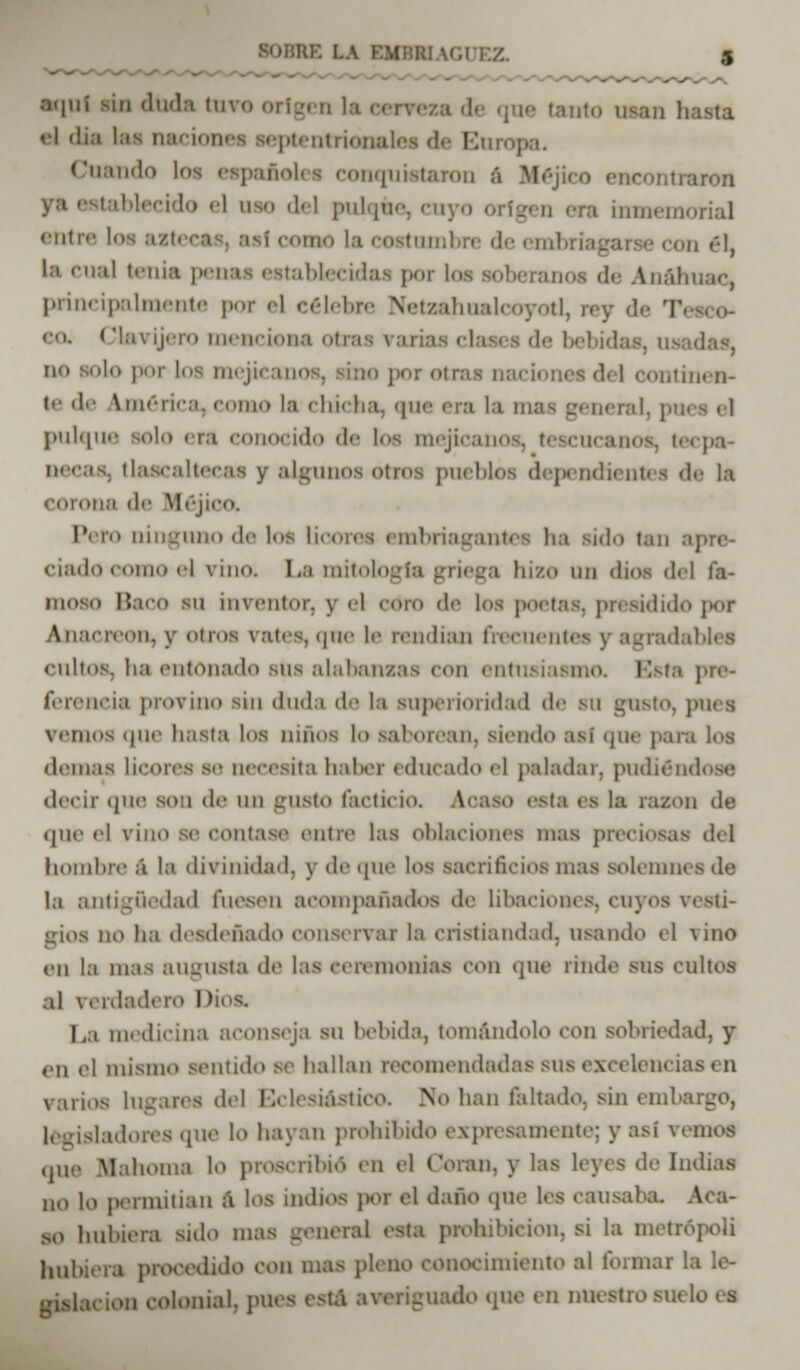 : HAGUEZ. aquí sin duda tuvo origen la cerveza de que Canto Dan ! el din las naciones septentrionales da Bu Cuando loa españolea conquistaron á Méjico encontraron tablecido el nao del pulque, cuyo origen era buBemoria] entre loa azt< • oaae la eoatombre de embri on 6L la cual tenia penaa establecidas por loa soberanoa dé Anáhuac, principalmente por <•! célebre Netzahualcóyotl, rey de T< eo. Clavijero menciona otras rariaa claaea de bebida no solo por loa mejicanos, sino por otras Daciones del continen- te de \ 111 «'• r i. ■.-1. como la chicha, que era la mas general, pm - • I pulque solo era conocido de los mejicanos, tescucanos, tecpa- aeeaa, tlaacaltecaa y algunos otros pueblos dependientes da la corona de Héjico. Piro ninguno de los licores embriagantes ha sido tan . ciado como el vino. La mitología griega biso on dios del la- moso Baco su iuvi'iitor. y <•! coro <l<v los poetas, presidido por Anacreon, y otros trates, que le rendían frecuentes y agradables cultos, ha entonado sus alabansas con entusiasmo. Esta pre- ferencia provino sin duda de la superioridad de su gusto, pues vemos que hasta los huios lo saborean, siendo así que para los drinas licores se necesita haher educado el paladar, pudiéndose decir (pie son de w\\ gUStO facticio. ACaSO esta es hi ra/.on de (pie el riño se contare entre las Oblaciones mas precióos del hombre á la divinidad, y de (pie los sacrificios mas solenUK la antigüedad fuesen acompañados de libaciones, cuyos resti- gioa no ha desdeñado conservar la cristiandad, usando el vino cu la mas augusta de las ceremonias mw que rinde sus cultos al verdadero I La medicina aconseja su bebida, tomándolo con sobriedad, y mi el misino sentido se hallan nroiuendadas sus excelciH ; varios lugares del Eclesiástico. No han faltado, sin embargo, [adores que lo hayan prohibido expresamente; y así vemos (pie Blahoma lo proscribió' en el Coran, y las leyes de Indias no lo permitían á los indios por d daño que les cansaba. so hubiera sido mas general eata prohibición, si la metrópoli hubiera procedido con mas pleno conocimiento al formar la le- -islacioil colonial. pUCS aati averiguado .pie en mu stio SO lo tt\