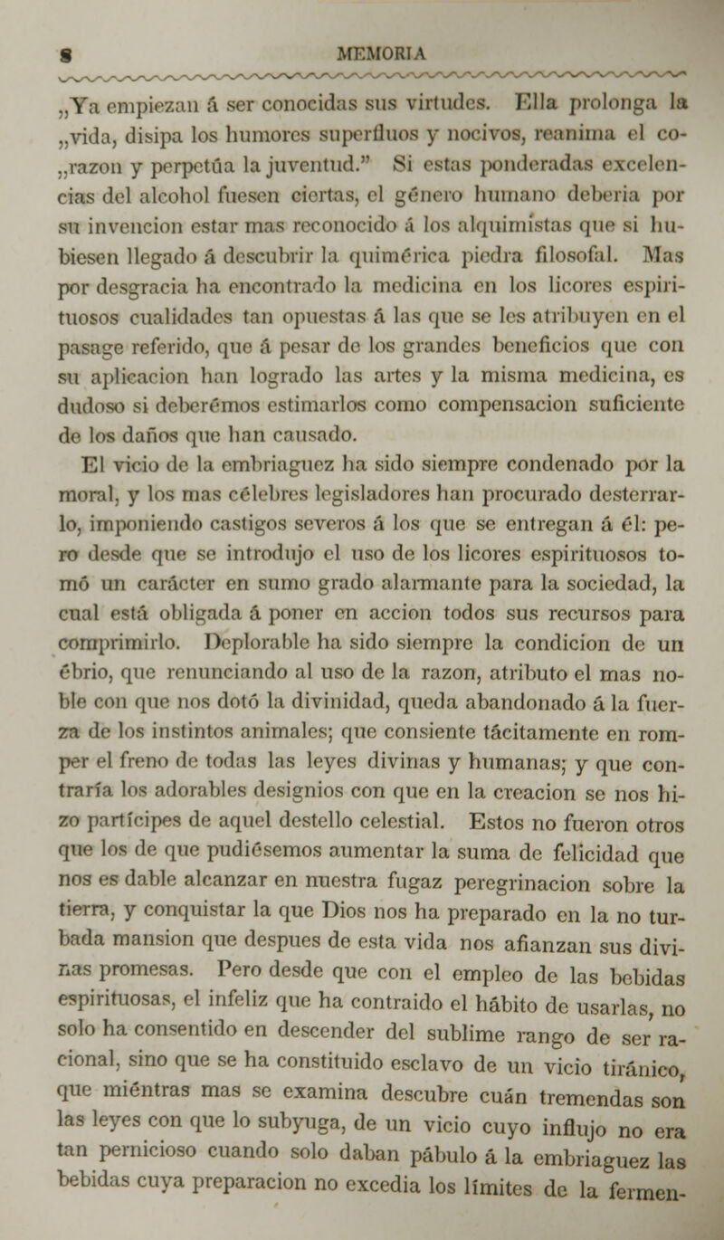 „Ya empiezan á ser conocidas sus virtudes. Ella prolonga la „vida, disipa los humores superfinos y nocivos, reanima el co- ..razón y perpetúa la juventud. Si estas ponderadas excelen- cias del alcohol foseen etsrtas) el género humano debería por su invención estar mas reconocido á los alquimistas que si hu- biesen llegado á descubrir la quimérica piedra filosofal. Mas por desgracia ha encontrado la medicina en los licores espiri- tuosos cualidades tan opuestas á las «pie se les atribuyen en el pasage referido, que á pesar de los grandes beneficios que con su aplicación han logrado las artes y la misma medicina, es dudoso si deberemos estimarlos como compensación suficiente de los daños que han cansado. El vicio de la embriaguez ha sido siempre condenado por la moral, y los mas célebres legisladores han procurado desterrar- lo, imponiendo castigos severos á los que se entregan á él: pe- ro desde (pie se introdujo el uso de los licores espirituosos to- mó un carácter en sumo grado alarmante para la sociedad, la cual está obligada á poner en acción todos sus recursos para comprimirlo. Deplorable ha sido siempre la condición de un ebrio, qne renunciando al uso de la razón, atributo el mas no- ble con que nos dotó la divinidad, queda abandonado ú la fuer- za de los instintos animales; que consiente tácitamente en rom- per el freno de todas las leyes divinas y humanas; y que con- traría los adorables designios con que en la creación se nos hi- zo partícipes de aquel destello celestial. Estos no fueron otros que los de que pudiésemos aumentar la suma de felicidad que nos es dable alcanzar en nuestra fugaz peregrinación sobre la tierra, y conquistar la que Dios nos ha preparado en la no tur- bada mansión que después de esta vida nos afianzan sus divi- nas promesas. Pero desde que con el empleo de las bebidas espirituosas, el infeliz que ha contraído el hábito de usarlas, no solo ha consentido en descender del sublime rango de ser ra- cional, sino que se ha constituido esclavo de un vicio tiránico que mientras mas se examina descubre cuan tremendas son las leyes con que lo subyuga, de un vicio cuyo influjo no era tan pernicioso cuando solo daban pábulo á la embriaguez las bebidas cuya preparación no excedia los límites de la fermen-