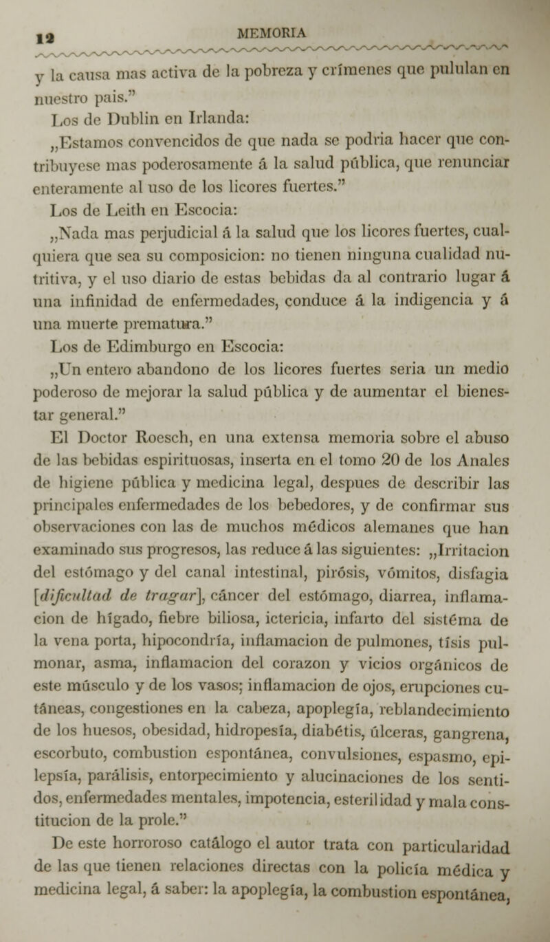 19 y la causa mas activa dé la pobreza y crímenes que pululan en nuestro país. Los de Dablin en Irlanda: ,.listamos convencidos de que nada se podría hacer que con- tribuyese mas poderosamente á la salud pública, que renunciar enteramente al uso de los licores fuertes. Los de Leith en Escocia: ..Nada mas perjudicial á la salud que los licores fuertes, cual- quiera que sea su composición: no tienen ninguna cualidad nu- tritiva, y el uso diario de estas bebidas da al contrario lugar á una infinidad de enfermedades, conduce á la indigencia y á una muerte prematura. Los de Edimburgo en Escocia: „Un entero abandono de los licores fuertes seria un medio poderoso de mejorar la salud pública y de aumentar el bienes- tar general. El Doctor Rocsch, en una extensa memoria sobre el abuso de las bebidas espirituosas, inserta en el tomo 20 de los Anales de higiene pública y medicina legal, después de describir las principales enfermedades de los bebedores, y de confirmar sus observaciones con las de muchos médicos alemanes que han examinado sus progresos, las reduce á las siguientes: „Irritacion del estómago y del canal intestinal, pirosis, vómitos, disfagia [dificultad dé tragar], cáncer del estómago, diarrea, inflama- ción de hígado, fiebre biliosa, ictericia, infarto del sistema de la vena porta, hipocondría, inflamación de pulmones, tisis pul- monar, asma, inflamación del corazón y vicios orgánicos de este músculo y de los vasos; inflamación de ojos, erupciones cu- táneas, congestiones en la cabeza, apoplejía, reblandecimiento de los huesos, obesidad, hidropesía, diabétis, úlceras, gangrena escorbuto, combustión espontánea, convulsiones, espasmo, epi- lepsia, parálisis, entorpecimiento y alucinaciones de los senti- dos, enfermedades mentales, impotencia, esterilidad y mala cons- titución de la prole. De este horroroso catálogo el autor trata con particularidad de las que tienen relaciones directas con la policía médica y medicina legal, á saber: la apoplegía, la combustión espontánea