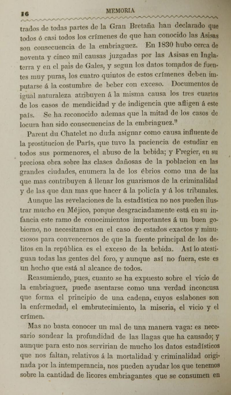 tndos de todas partes de la Gran Bretaña han declarado que todos 6 casi todos los crímenes de que han conocido las A<■ son consecuencia de la embriaguez. En 1830 hubo cerca de noventa y cinco mil causas juzgadas por las Asisas en Ingla- terra y en el pais de Gales, y según los datos tomados de fuen- tes muy puras, los cuatro quintos de estos crímenes deben im- putarse á la costumbre de beber con exceso. Documentos de igual naturaleza alribnyon ala misma causa los tres cuartos de los casos de mendicidad y de indigencia que afligen á este país. Se ha reconocido ademas que la mitad de los casos de locura han sido consecuencias de la embriaguez. Parent du Chatclet no duda asignar como causa influente de la prostitución de París, que tuvo la paciencia de estudiar en todos sus pormenores, el abuso de la bebida; y Fregicr, en su preciosa obra sobre las ciases dañosas de la población en las grandes ciudades, enumera la de los ebrios como una de las que mas contribuyen á llenar los guarismos de la criminalidad y de las que dan mas que hacer á la policía y á los tribunales. Aunque las revelaciones de la estadística no nos pueden ilus- trar mucho en Méjico, porque desgraciadamente está en su in- fancia este ramo de conocimientos importantes á un buen go- bierno, no necesitamos en el caso de estados exactos y minu- ciosos para convencernos de que la fuente principal de los de- litos en la república es el exceso de la bebida. Así lo atesti- guan todas las gentes del foro, y aunque así no fuera, este es un hecho que está al alcance de todos. Reasumiendo, pues, cuanto se ha expuesto sobre el vicio de la embriaguez, puede asentarse como una verdad inconcusa que forma el principio de una cadena, cuyos eslabones son la enfermedad, el embrutecimiento, la miseria, el vicio y el crimen. Mas no basta conocer un mal de una manera vaga: es nece- sario sondear la profundidad de las llagas que ha causado; y aunque para esto nos servirían de mucho los datos estadísticos que nos faltan, relativos á la mortalidad y criminalidad origi- nada por la intemperancia, nos pueden ayudar los que tenemos sobre la cantidad de licores embriagantes que se consumen en