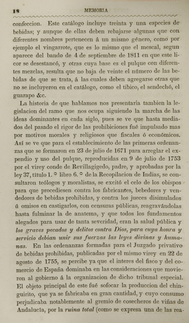 confección. Este catálogo incluye treinta y una especies de bebidas; y aunque de ellas deben rebajarse algunas que con diferentes nombres pertenecen á un mismo género, como por ejemplo el vingarrote, que es lo mismo que el mescal, según aparece del bando de 4 de septiembre de 1811 en que este li- cor se desestancó, y otras cuya base es el pulque con diferen- tes mezclas, resulta que no baja de veinte el número de las be- bidas de que se trata, á las cuales deben agregarse otras que no se incluyeron en el catálogo, como el tibico, el sendecho, el guarapo &c. La historia de que hablamos nos presentaría también la le- gislación del ramo que nos ocupa siguiendo la marcha de las ideas dominantes en cada siglo, pues se ve que hasta media- dos del pasado el rigor de las prohibiciones fué impulsado mas por motivos morales y religiosos que fiscales ó económicos. Así se ve que para el establecimiento de las primeras ordenan- zas que se formaron en 23 de julio de 1671 para arreglar el ex- pendio y uso del pulque, reproducidas en 9 de julio de 1753 por el virey conde de Revillagigedo, padre, y aprobadas por la ley 37, título 1. ° libro 6. ° de la Recopilación de Indias, se con- sultaron teólogos y moralistas, se excitó el celo de los obispos para que procediesen contra los fabricantes, bebedores y ven- dedores de bebidas prohibidas, y contra los jueces disimulados ú omisos en castigarlos, con censuras públicas, reagravándolas hasta fulminar la de anatema, y que todos los fundamentos alegados para usar de tanta severidad, eran la salud pública y los graves pecados y delitos contra Dios, para cuya honra y servicio debian unir sus fuerzas las leyes divinas y huma- ñas. En las ordenanzas formadas para el Juzgado privativo de bebidas prohibidas, publicadas por el mismo virey en 22 de agosto de 1755, se percibe ya que el interés del fisco y del co- mercio de España dominaba en las consideraciones que movie- ron al gobierno á la organización de dicho tribunal especial. El objeto principal de este fué sofocar la producción del chin- guirito, que ya se fabricaba en gran cantidad, y cuyo consumo perjudicaba notablemente al gremio de cosecheros de viñas de Andalucía, por la ruina total (como se expresa una de las rea-