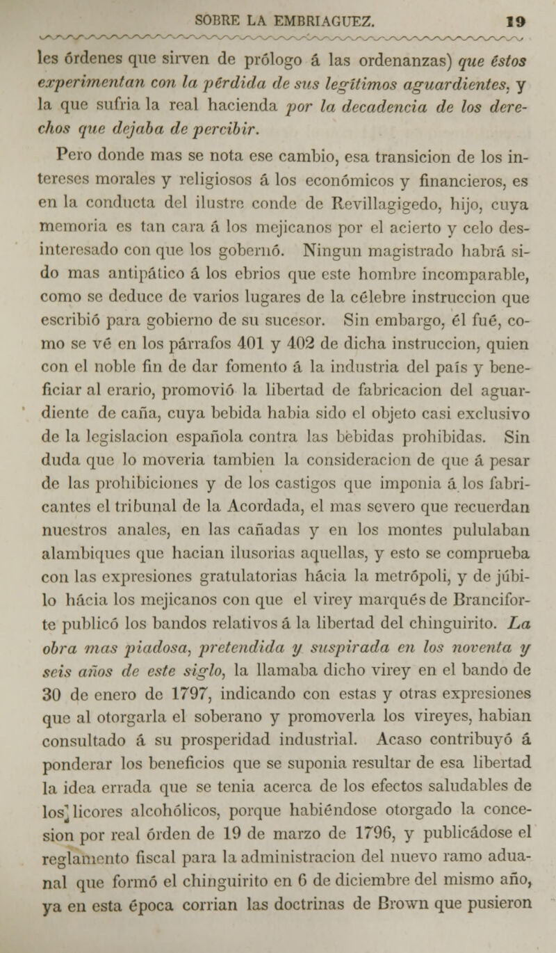 les órdenes que sirven de prólogo á las ordenanzas) que éstos experimentan con la pérdida de sus legítimos aguardientes, y la que sufria la real hacienda por la decadencia de los dere- chos que dejaba de percibir. Pero donde mas se nota ese cambio, esa transición de los in- tereses morales y religiosos á los económicos y financieros, es en la conducta del ilustre conde de Revillagigedo, hijo, cuya memoria es tan cara á los mejicanos por el acierto y celo des- interesado con que los gobernó. Ningún magistrado habrá si- do mas antipático á los ebrios que este hombre incomparable, como se deduce de varios lugares de la célebre instrucción que escribió para gobierno de su sucesor. Sin embargo, él filé, co- mo se vé en los párrafos 401 y 402 de dicha instrucción, quien con el noble fin de dar fomento á la industria del país y bene- ficiar al erario, promovió la libertad de fabricación del aguar- diente de caña, cuya bebida había sido el objeto casi exclusivo de la legislación española contra las bebidas prohibidas. Sin duda que lo movería también la considerad» n de que á pesar de las prohibiciones y de los castigos que imponia á los fabri- cantes el tribunal de la Acordada, el mas severo que recuerdan nuestros anales, en las cañadas y en los montes pululaban alambiques que hacían ilusorias aquellas, y esto se comprueba con las expresiones gratulatorias hacia la metrópoli, y de júbi- lo hacia los mejicanos con que el virey marqués de Brancifor- te publicó los bandos relativos á la libertad del chinguirito. La obra mas piadosa, pretendida y suspirada en los noventa y seis años de este siglo, la llamaba dicho virey en el bando de 30 de enero de 1797, indicando con estas y otras expresiones que al otorgarla el soberano y promoverla los vireyes, habian consultado á su prosperidad industrial. Acaso contribuyó á ponderar los beneficios que se suponía resultar de esa libertad la idea enada que se tenia acerca de los efectos saludables de los^ licores alcohólicos, porque habiéndose otorgado la conce- sión por real orden de 19 de marzo de 1796, y publicádose el reglamento fiscal para la administración del nuevo ramo adua- nal que formó el chinguirito en 6 de diciembre del mismo año, ya en esta época corrían las doctrinas de Brown que pusieron