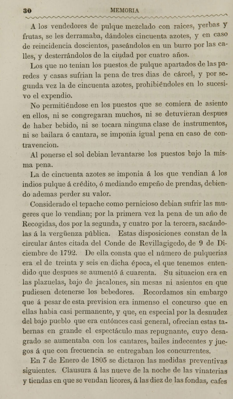 A los vendedores de pulque mezclado con raices, yerbas y frutas, se les derramaba, dándoles cincuenta azotes, y en caso de reincidencia doscientos, paseándolos en un burro por las ca- lles, y desterrándolos de la ciudad por cuatro años. Los que no tenian los puestos de pulque apartados de las pa- redes y casas sufrian la pena de tres dias de cárcel, y por se- gunda vez la de cincuenta azotes, prohibiéndoles en lo sucesi- vo el expendio. No permitiéndose en los puestos que se comiera de asiento en ellos, ni se congregaran muchos, ni se detuvieran después de haber bebido, ni se tocara ninguna clase de instrumentos, ni se bailara ó cantara, se imponia igual pena en caso de con- travención. Al ponerse el sol debian levantarse los puestos bajo la mis- ma pena. La de cincuenta azotes se imponia á los que vendían á los indios pulque á crédito, ó mediando empeño de prendas, debien- do ademas perder su valor. Considerado el tepache como pernicioso debian sufrir las mu- geres que lo vendian; por la primera vez la pena de un año de Recogidas, dos por la segunda, y cuatro por la tercera, sacándo- las á la vergüenza pública. Estas disposiciones constan de la circular antes citada del Conde de Revillagigedo, de 9 de Di- ciembre de 1792. De ella consta que el número de pulquerías era el de treinta y seis en dicha época, el que tenemos enten- dido que después se aumentó á cuarenta. Su situación era en las plazuelas, bajo de jacalones, sin mesas ni asientos en que pudiesen detenerse los bebedores. Recordamos sin embargo que á pesar de esta previsión era inmenso el concurso que en ellas habia casi permanente, y que, en especial por la desnudez del bajo pueblo que era entonces casi general, ofrecian estas ta- bernas en grande el espectáculo mas repugnante, cuyo desa- grado se aumentaba con los cantares, bailes indecentes y jue- gos á que con frecuencia se entregaban los concurrentes. En 7 de Enero de 1805 se dictaron las medidas preventivas siguientes. Clausura á las nueve de la noche de las vinaterías y tiendas en que se vendan licores, á las diez de las fondas, cafes