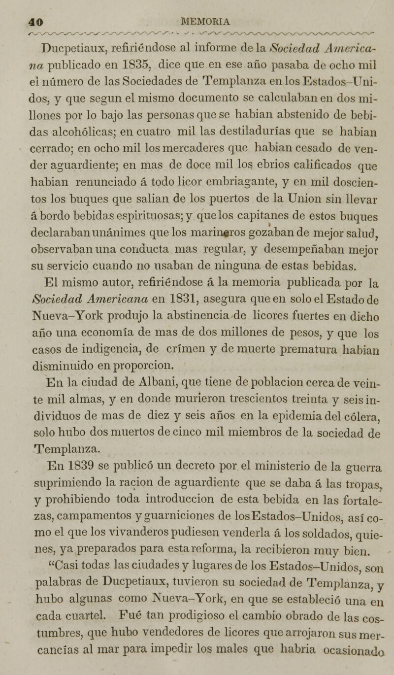 Ducpetiaux, refiriéndose al informe déla Sociedad America- na publicado en 1835. dice que en ese año pasaba de ocho mil el número de las Sociedades de Templanza en los Estados-Uni- dos, y que según el mismo documento se calculaban en dos mi- llones por lo bajo las personas que se habian abstenido de bebi- das alcohólicas; en cuatro mil las destiladurías que se habian cerrado; en ocho mil los mercaderes que habian cesado de ven- der aguardiente; en mas de doce mil los ebrios calificados que habian renunciado á todo licor embriagante, y en mil doscien- tos los buques que salían de los puertos de la Union sin llevar á bordo bebidas espirituosas; y que los capitanes de estos buques declaraban unánimes que los marineros gozaban de mejor salud, observaban una conducta mas regular, y desempeñaban mejor su servicio cuando no usaban de ninguna de estas bebidas. El mismo autor, refiriéndose á la memoria publicada por la Sociedad Americana en 1831, asegura que en solo el Estado de Nueva-York produjo la abstinencia de licores fuertes en dicho año una economía de mas de dos millones de pesos, y que los casos de indigencia, de crimen y de muerte prematura habian disminuido en proporción. En la ciudad de Albani, que tiene de población cerca de vein- te mil almas, y en donde murieron trescientos treinta y seis in- dividuos de mas de diez y seis años en la epidemia del cólera, solo hubo dos muertos de cinco mil miembros de la sociedad de Templanza. En 1839 se publicó un decreto por el ministerio de la guerra suprimiendo la ración de aguardiente que se daba á las tropas, y prohibiendo toda introducción de esta bebida en las fortale- zas, campamentos y guarniciones de los Estados-Unidos, así co- mo el que los vivanderos pudiesen venderla á los soldados, quie- nes, ya preparados para esta reforma, la recibieron muy bien. Casi todas las ciudades y lugares de los Estados-Unidos, son palabras de Ducpetiaux, tuvieron su sociedad de Templanza, y hubo algunas como Nueva-York, en que se estableció una en cada cuartel. Fué tan prodigioso el cambio obrado de las cos- tumbres, que hubo vendedores de licores que arrojaron sus mer- cancías al mar para impedir los males que habría ocasionado