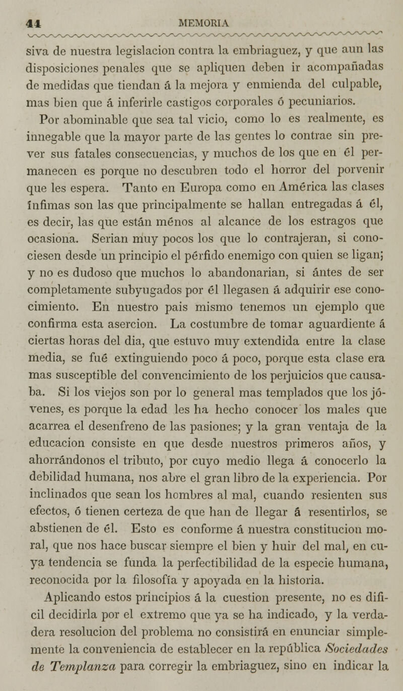 siva de nuestra legislación contra la embriaguez, y que aun las disposiciones penales que se apliquen deben ir acompañadas de medidas que tiendan á la mejora y enmienda del culpable, mas bien que á inferirle castigos corporales ó pecuniarios. Por abominable que sea tal vicio, como lo es realmente, es innegable que la mayor parte de las gentes lo contrae sin pre- ver sus fatales consecuencias, y muchos de los que en él per- manecen es porque no descubren todo el horror del porvenir que les espera. Tanto en Europa como en América las clases ínfimas son las que principalmente se hallan entregadas á él, es decir, las que están menos al alcance de los estragos que ocasiona. Serian muy pocos los que lo contrajeran, si cono- ciesen desde un principio el pérfido enemigo con quien se ligan; y no es dudoso que muchos lo abandonarian, si antes de ser completamente subyugados por él llegasen á adquirir ese cono- cimiento. En nuestro pais mismo tenemos un ejemplo que confirma esta aserción. La costumbre de tomar aguardiente á ciertas horas del dia, que estuvo muy extendida entre la clase media, se fué extinguiendo poco á poco, porque esta clase era mas susceptible del convencimiento de los perjuicios que causa- ba. Si los viejos son por lo general mas templados que los jó- venes, es porque la edad les ha hecho conocer los males que acarrea el desenfreno de las pasiones; y la gran ventaja de la educación consiste en que desde nuestros primeros años, y ahorrándonos el tributo, por cuyo medio llega á conocerlo la debilidad humana, nos abre el gran libro de la experiencia. Por inclinados que sean los hombres al mal, cuando resienten sus efectos, ó tienen certeza de que han de llegar á resentirlos, se abstienen de él. Esto es conforme á nuestra constitución mo- ral, que nos hace buscar siempre el bien y huir del mal, en cu- ya tendencia se funda la perfectibilidad de la especie humana, reconocida por la filosofía y apoyada en la historia. Aplicando estos principios á la cuestión presente, no es difí- cil decidirla por el extremo que ya se ha indicado, y la verda- dera resolución del problema no consistirá en enunciar simple- mente la conveniencia de establecer en la república Sociedades de Templanza para corregir la embriaguez, sino en indicar la