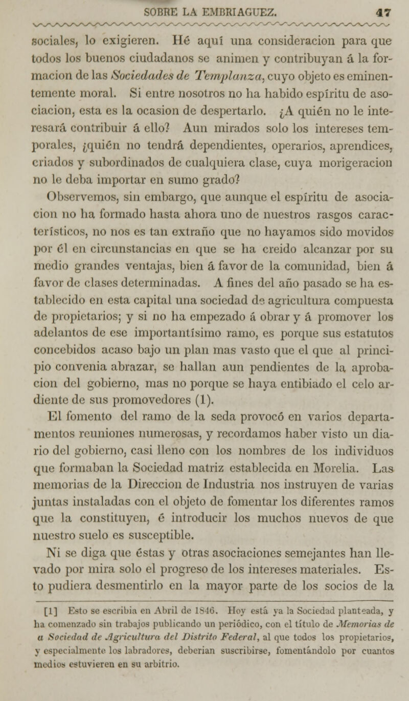 sociales, lo exigieren. Hé aquí una consideración para que todos los buenos ciudadanos se animen y contribuyan á la for- mación de las Sociedades de T&nvplanza, cuyo objeto es eminen- temente moral. Si entre nosotros no ha habido espíritu de aso- ciación, esta es la ocasión de despertarlo. ¿A quién no le inte- resará contribuir á ello? Aun mirados solólos intereses tem- porales, ¿quién no tendrá dependientes, operarios, aprendices, (liados y subordinados de cualquiera clase, cuya morigeración no le deba importar en sumo grado? Observemos, sin embargo, que aunque el espíritu de asocia- ción no ha formado hasta ahora uno de nuestros rasgos carac- terísticos, no nos es tan extraño que no hayamos sido movidos por él en circunstancias en que se ha creído alcanzar por su medio grandes ventajas, bien á favor de la comunidad, bien á favor de clases determinadas. A fines del año pasado se ha es- tablecido en esta capital una sociedad de agricultura compuesta de propietarios; y si no ha empezado á obrar y á promover los adelantos de ese importantísimo ramo, es porque sus estatutos concebidos acaso bajo un plan mas vasto que el que al princi- pio convenia abrazar, se hallan aun pendientes de la aproba- ción del gobierno, mas no porque se haya entibiado el celo ar- diente de sus promovedores (1). El fomento del ramo de la seda provocó en varios departa- mentos reuniones numerosas, y recordamos haber visto un dia- rio del gobierno, casi lleno con los nombres de los individuos que formaban la Sociedad matriz establecida en Morelia. Las memorias de la Dirección de Industria nos instruyen de varias juntas instaladas con el objeto de fomentar los diferentes ramos que la constituyen, é introducir los muchos nuevos de que nuestro suelo es susceptible. Ni se diga que éstas y otras asociaciones semejantes han lle- vado por mira solo el progreso de los intereses materiales. Es- to pudiera desmentirlo en la mayor parte de los socios de la [1] Esto se escribía en Abril de 1846. Hoy está ya la Sociedad planteada, y ha comenzado sin trabajos publicando un periódico, con el título de .Memorias de a Sociedad de Agricultura del Distrito Federal, al que todos los propietarios, \ especialmente los labradores, deberían suscribirse, fomentándolo por cuantos medios estuvieren en su arbitrio.