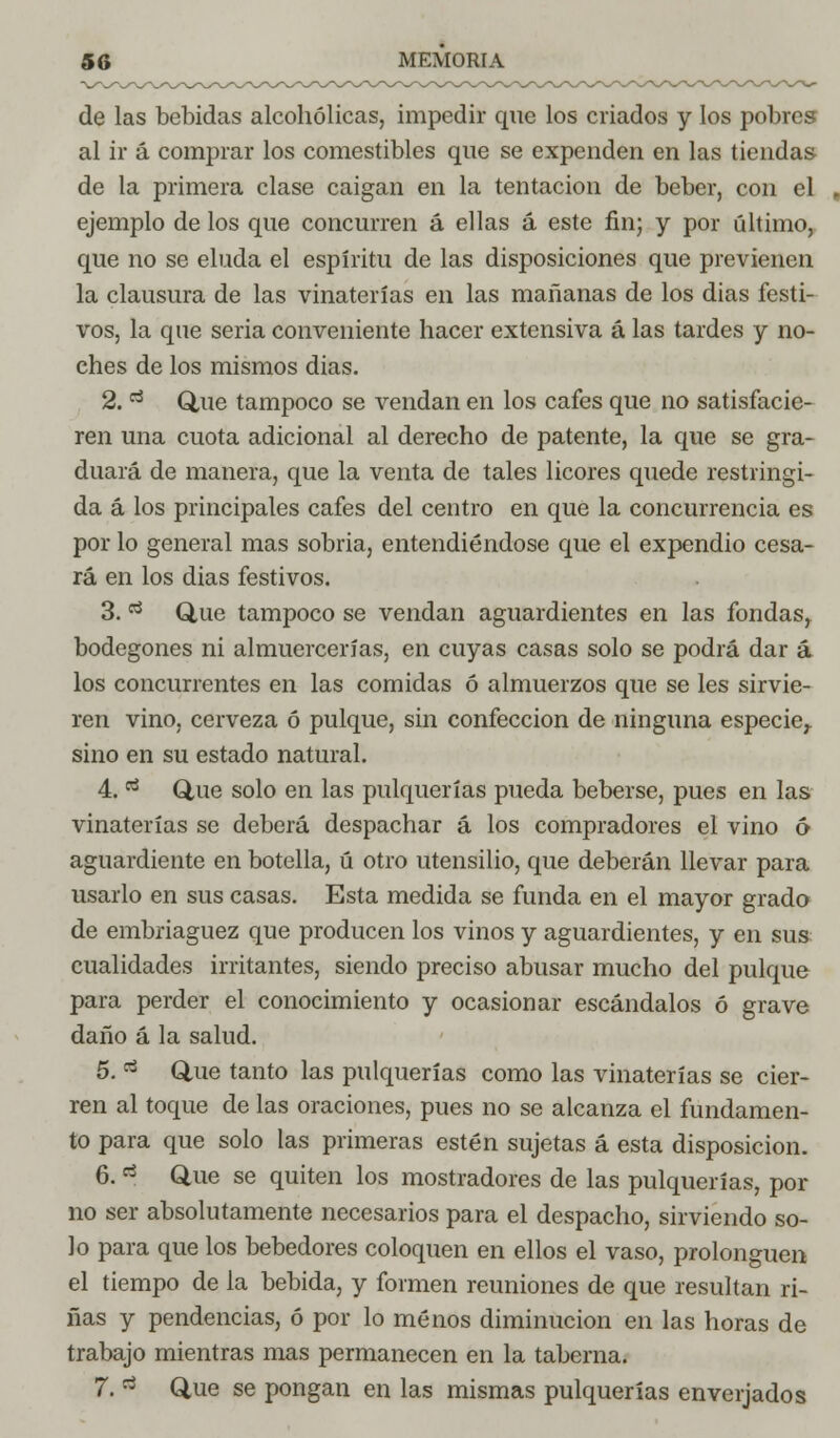 de las bebidas alcohólicas, impedir que los criados y los pobres al ir á comprar los comestibles que se expenden en las tiendas de la primera clase caigan en la tentación de beber, con el ejemplo de los que concurren á ellas á este fin; y por último, que no se eluda el espíritu de las disposiciones que previenen la clausura de las vinaterías en las mañanas de los dias festi- vos, la que seria conveniente hacer extensiva á las tardes y no- ches de los mismos dias. 2. rt Que tampoco se vendan en los cafes que no satisfacie- ren una cuota adicional al derecho de patente, la que se gra- duará de manera, que la venta de tales licores quede restringi- da á los principales cafes del centro en que la concurrencia es por lo general mas sobria, entendiéndose que el expendio cesa- rá en los dias festivos. 3. tí Que tampoco se vendan aguardientes en las fondas, bodegones ni almuercerías, en cuyas casas solo se podrá dar á los concurrentes en las comidas ó almuerzos que se les sirvie- ren vino, cerveza ó pulque, sin confección de ninguna especie,, sino en su estado natural. 4. tí Que solo en las pulquerías pueda beberse, pues en las vinaterías se deberá despachar á los compradores el vino 6 aguardiente en botella, ú otro utensilio, que deberán llevar para usarlo en sus casas. Esta medida se funda en el mayor grado de embriaguez que producen los vinos y aguardientes, y en sus cualidades irritantes, siendo preciso abusar mucho del pulque para perder el conocimiento y ocasionar escándalos ó grave daño á la salud. 5. rf Que tanto las pulquerías como las vinaterías se cier- ren al toque de las oraciones, pues no se alcanza el fundamen- to para que solo las primeras estén sujetas á esta disposición. 6. ri Que se quiten los mostradores de las pulquerías, por no ser absolutamente necesarios para el despacho, sirviendo so- lo para que los bebedores coloquen en ellos el vaso, prolonguen el tiempo de la bebida, y formen reuniones de que resultan ri- ñas y pendencias, ó por lo menos diminución en las horas de trabajo mientras mas permanecen en la taberna. 7. rt Que se pongan en las mismas pulquerías enverjados