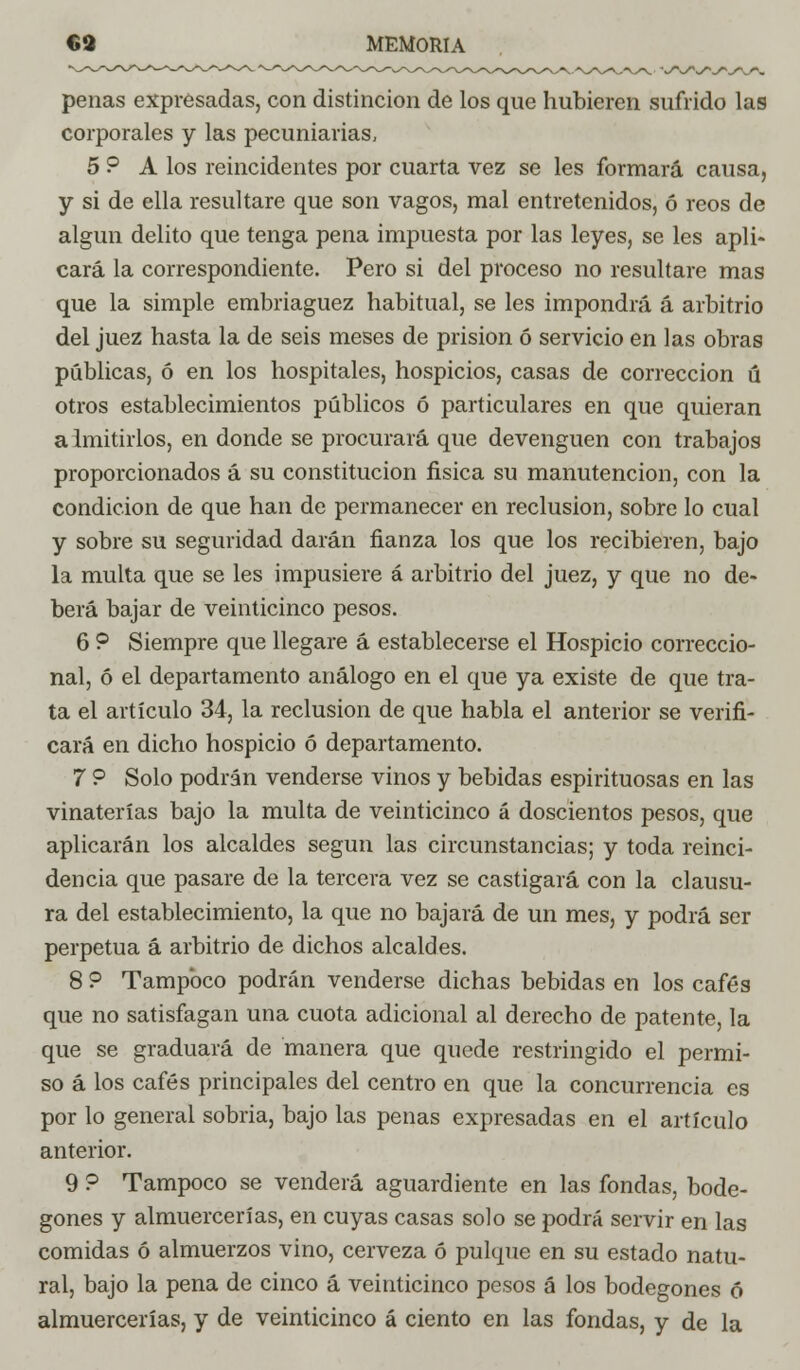 penas expresadas, con distinción de los que hubieren sufrido las corporales y las pecuniarias, 5 ? A los reincidentes por cuarta vez se les formará causa, y si de ella resultare que son vagos, mal entretenidos, ó reos de algún delito que tenga pena impuesta por las leyes, se les apli- cará la correspondiente. Pero si del proceso no resultare mas que la simple embriaguez habitual, se les impondrá á arbitrio del juez hasta la de seis meses de prisión ó servicio en las obras públicas, ó en los hospitales, hospicios, casas de corrección ú otros establecimientos públicos ó particulares en que quieran admitirlos, en donde se procurará que devenguen con trabajos proporcionados á su constitución física su manutención, con la condición de que han de permanecer en reclusión, sobre lo cual y sobre su seguridad darán fianza los que los recibieren, bajo la multa que se les impusiere á arbitrio del juez, y que no de- berá bajar de veinticinco pesos. 6 ? Siempre que llegare á establecerse el Hospicio correccio- nal, ó el departamento análogo en el que ya existe de que tra- ta el artículo 34, la reclusión de que habla el anterior se verifi- cará en dicho hospicio ó departamento. 7 ? Solo podrán venderse vinos y bebidas espirituosas en las vinaterías bajo la multa de veinticinco á doscientos pesos, que aplicarán los alcaldes según las circunstancias; y toda reinci- dencia que pasare de la tercera vez se castigará con la clausu- ra del establecimiento, la que no bajará de un mes, y podrá ser perpetua á arbitrio de dichos alcaldes. 8 ? Tampoco podrán venderse dichas bebidas en los cafés que no satisfagan una cuota adicional al derecho de patente, la que se graduará de manera que quede restringido el permi- so á los cafés principales del centro en que la concurrencia es por lo general sobria, bajo las penas expresadas en el artículo anterior. 9 ? Tampoco se venderá aguardiente en las fondas, bode- gones y almuercen as, en cuyas casas solo se podrá servir en las comidas ó almuerzos vino, cerveza ó pulque en su estado natu- ral, bajo la pena de cinco á veinticinco pesos á los bodegones ó almuercerías, y de veinticinco á ciento en las fondas, y de la