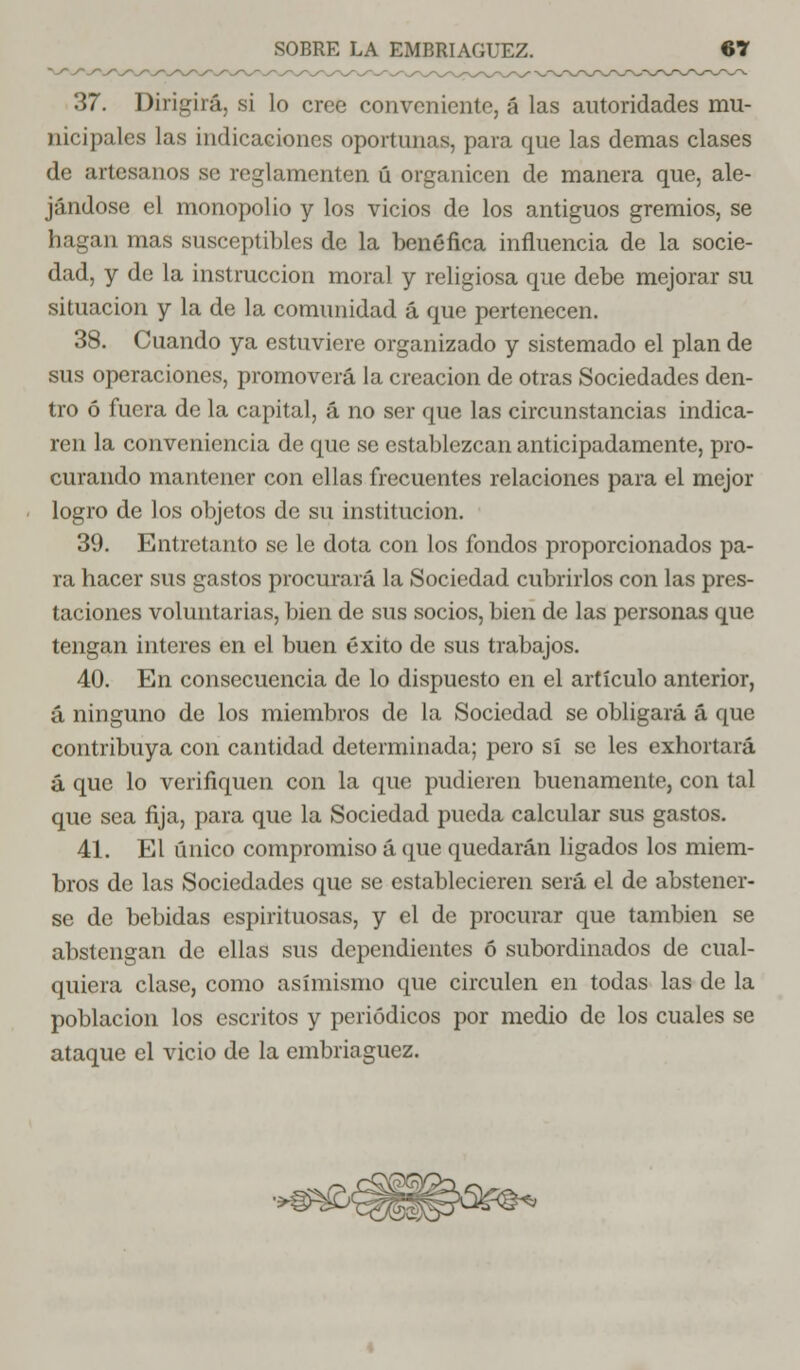 37. Dirigirá, si lo cree conveniente, á las autoridades mu- nicipales las indicaciones oportunas, para que las demás clases de artesanos se reglamenten ú organicen de manera que, ale- jándose el monopolio y los vicios de los antiguos gremios, se hagan mas susceptibles de la benéfica influencia de la socie- dad, y de la instrucción moral y religiosa que debe mejorar su situación y la de la comunidad á que pertenecen. 38. Cuando ya estuviere organizado y sistemado el plan de sus operaciones, promoverá la creación de otras Sociedades den- tro ó fuera de la capital, á no ser que las circunstancias indica- ren la conveniencia de que se establezcan anticipadamente, pro- curando mantener con ellas frecuentes relaciones para el mejor logro de los objetos de su institución. 39. Entretanto se le dota con los fondos proporcionados pa- ra hacer sus gastos procurará la Sociedad cubrirlos con las pres- taciones voluntarias, bien de sus socios, bien de las personas que tengan interés en el buen éxito de sus trabajos. 40. En consecuencia de lo dispuesto en el artículo anterior, á ninguno de los miembros de la Sociedad se obligará á que contribuya con cantidad determinada; pero sí se les exhortará á que lo verifiquen con la que pudieren buenamente, con tal que sea fija, para que la Sociedad pueda calcular sus gastos. 41. El único compromiso á que quedarán ligados los miem- bros de las Sociedades que se establecieren será el de abstener- se de bebidas espirituosas, y el de procurar que también se abstengan de ellas sus dependientes ó subordinados de cual- quiera clase, como asimismo que circulen en todas las de la población los escritos y periódicos por medio de los cuales se ataque el vicio de la embriaguez.