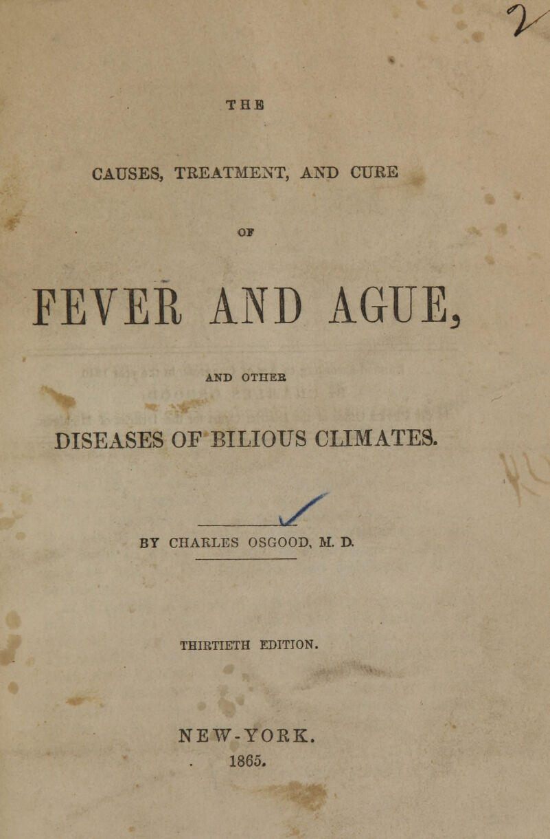 THE CAUSES, TREATMENT, AND CURE o* FEVER AND AGUE, AND OTHEB DISEASES OF BILIOUS CLIMATES. y BY CHAKLES OSGOOD, M. D. THIRTIETH EDITION. NEW-YORK. 1865.