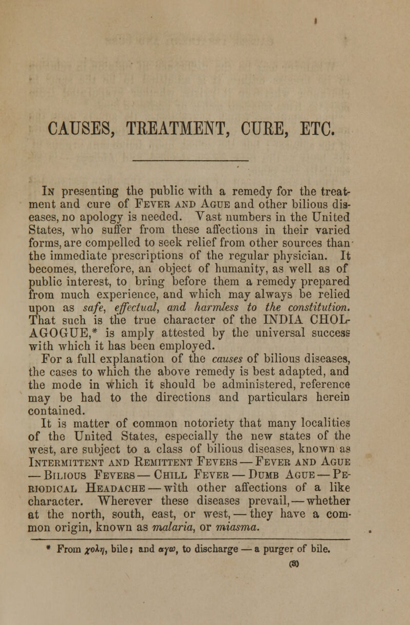 CAUSES, TREATMENT, CURE, ETC. In presenting the public with a remedy for the treat- ment and cure of Fever and Ague and other bilious dis- eases, no apology is needed. Vast numbers in the United States, who suffer from these affections in their varied forms, are compelled to seek relief from other sources than the immediate prescriptions of the regular physician. It becomes, therefore, an object of humanity, as well as of public interest, to bring before them a remedy prepared from much experience, and which may always be relied upon as safe, effectual, and harmless to the constitution. That such is the true character of the INDIA CHOL- AGOGUE,* is amply attested by the universal success with which it has been employed. For a full explanation of the causes of bilious diseases, the cases to which the above remedy is best adapted, and the mode in which it should be administered, reference may be had to the directions and particulars herein contained. It is matter of common notoriety that many localities of the United States, especially the new states of the west, are subject to a class of bilious diseases, known as Intermittent and Remittent Fevers — Fever and Ague — Bilious Fevers—Chill Fever — Dumb Ague — Pe- riodical Headache — with other affections of a like character. Wherever these diseases prevail, — whether at the north, south, east, or west, — they have a com- mon origin, known as malaria, or miasma. * From x0^ bile; and aya, to discharge — a purger of bile. (8)