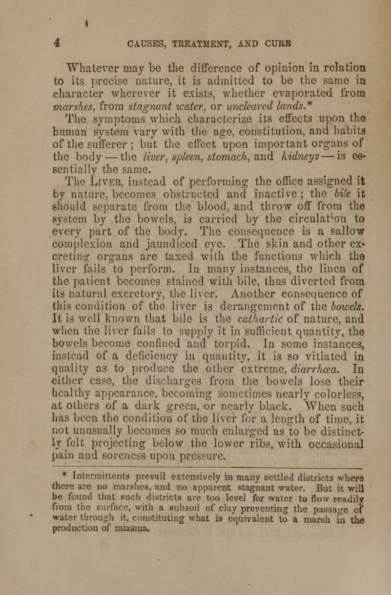 Whatever may be the difference of opinion in relation to its precise nature, it is admitted to be the same in character wherever it exists, whether evaporated, from marshes, from stagnant water, or uncleared lands* The symptoms which characterize its effects upon the human system vary with the age, constitution, and habits of the sufferer ; but the effect upon important organs of the body — the liver, spleen, stomach, wad kidneys — is es- sentially the same. The Liver, instead of performing the office assigned it by nature, becomes obstructed and inactive ; the bile it 6hould separate from the blood, and throw off from the system by the bowels, is carried by the circulation to every part of the body. The consequence is a sallow complexion and jaundiced eye. The skin and other ex- creting organs are taxed with the functions which the liver fails to perform. In many instances, the linen of the patient becomes stained with bile, thus diverted from its natural excretory, the liver. Another consequence of this condition of the liver is derangement of the bowels. It is well known that bile is the cathartic of nature, and when the liver fails to supply it in sufficient quantity, the bowels become confined and torpid. In some instances, instead of a deficiency in quantity, it is so vitiated in quality as to produce the other extreme, diarrhoea. In either case, the discharges from the bowels lose their healthy appearance, becoming sometimes nearly colorless, at others of a dark green, or nearly black. When such has been the condition of the liver for a length of time, it not unusually becomes so much enlarged as to be distinct- ly felt projecting below the lower ribs, with occasional pain and soreness upon pressure. * Intermittents prevail extensively in many settled districts where there are no marshes, and no apparent stagnant water. But it will be found that such districts are too level for water to flow readily from the surface, with a subsoil of clay preventing the passage of water through it, constituting what is equivalent to a marsh in the production of miasma.