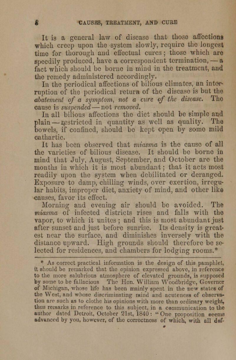 It is a general law of disease that those affections which creep upon the system slowly, require the longest time for thorough and effectual cures ; those which aro speedily produced, have a correspondent termination, — a fact which should be borne in mind in the treatment, and the remedy administered accordingly. In the periodical affections of bilious climates, an inter- ruption of the periodical return of the disease is but the abatement of a symptom, not a cure of the disease. Tho cause is suspended — not removed. In all bilious affections the diet should be simple and plain — .Restricted in quantity as well as quality. The bowels, if confined, should bo kept open by some mild cathartic. It has been observed that miasma is the cause of all the varieties of bilious disease. It should be borne in mind that July, August, September, and October arc the months in which it is most abundant; that it acts most readily upon the system when debilitated or deranged. Exposure to damp, chilling winds, over exertion, irregu- lar habits, improper diet, anxiety of mind, and other like causes, favor its effect. Morning and evening air should be avoided. The miasma of infected districts rises and falls with tho vapor, to which it unites ; and this is most abundant just after sunset and just before sunrise. Its density is great- est near the surface, and diminishes inversely with the distance upward. High grounds should therefore be se- lected for residences, and chambers for lodging rooms.* * As correct practical information ia the design of this pamphlet, it should be remarked that the opinion expressed above, in reference to the more salubrious atmosphere of elevated grounds, is supposed by some to be fallacious The Hon. William Woodbridge, Governor of Michigan, whose life has been mainly spent in the new states of the West, and whose discriminating raind and acuteness of observa- tion are such as to clothe his opinions with more than ordinary weight, thus remarks in reference to this subject, in a communication to the author dated Detroit, October 21st, 1840:  One proposition seems advanced by you, however, of the correctness of which, with all def-