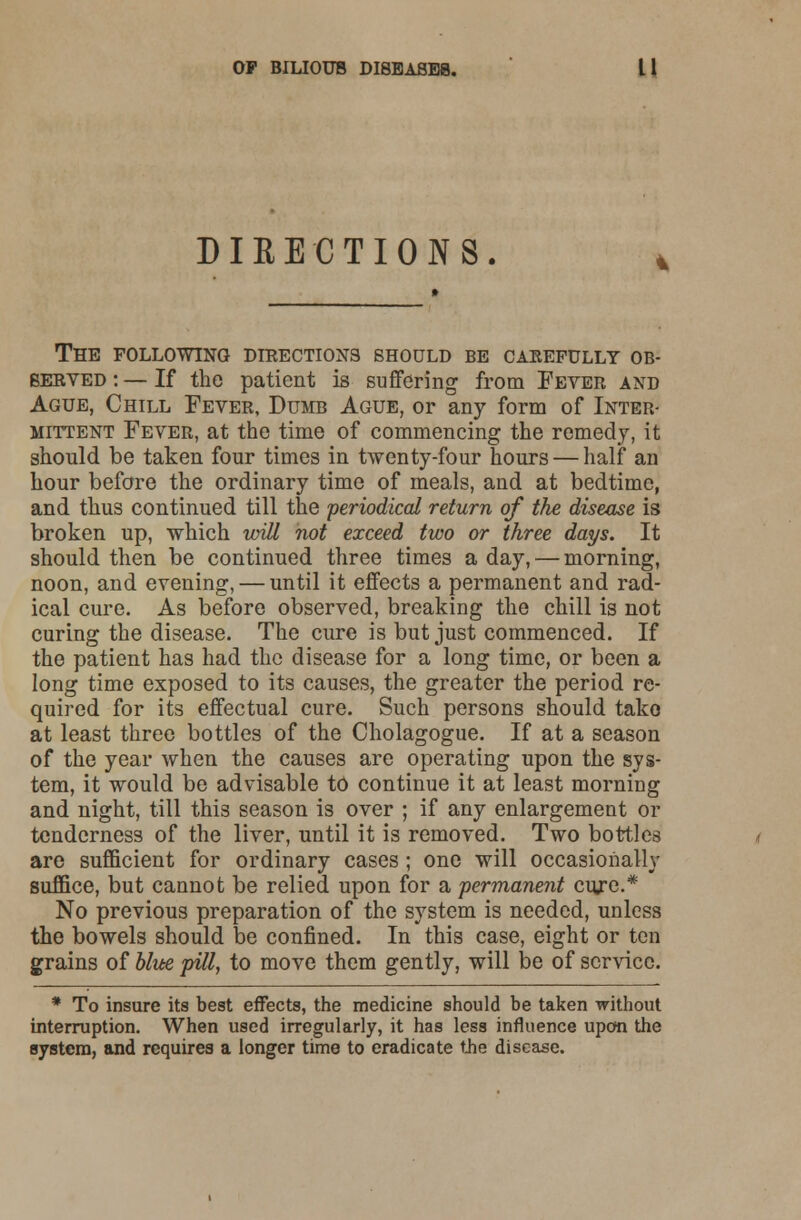 DIRECTIONS. The following directions should be carefully ob- served : — If the patient is suffering from Fever and Ague, Chill Fever, Dumb Ague, or any form of Inter- mittent Fever, at the time of commencing the remedy, it should be taken four times in twenty-four hours — half an hour before the ordinary time of meals, and at bedtime, and thus continued till the periodical return of the disease is broken up, which will not exceed two or three days. It should then be continued three times a day, — morning, noon, and evening, — until it effects a permanent and rad- ical cure. As before observed, breaking the chill is not curing the disease. The cure is but just commenced. If the patient has had the disease for a long time, or been a long time exposed to its causes, the greater the period re- quired for its effectual cure. Such persons should take at least three bottles of the Cholagogue. If at a season of the year when the causes are operating upon the sys- tem, it would be advisable to continue it at least morning and night, till this season is over ; if any enlargement or tenderness of the liver, until it is removed. Two bottles are sufficient for ordinary cases; one will occasionally suffice, but cannot be relied upon for a permanent cure.* No previous preparation of the system is needed, unless the bowels should be confined. In this case, eight or ten grains of blue pill, to move them gently, will be of service. * To insure its best effects, the medicine should be taken without interruption. When used irregularly, it has less influence upon the system, and requires a longer time to eradicate the disease.