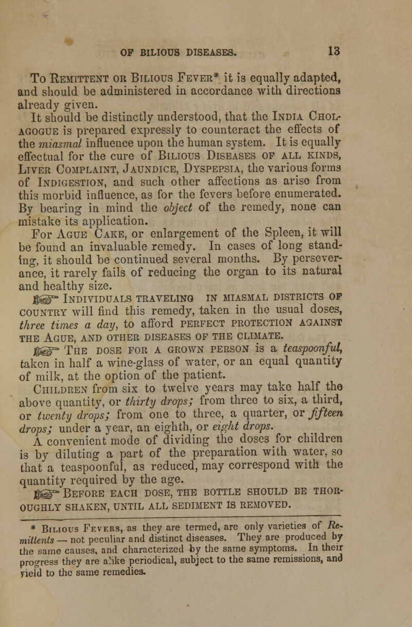 To Remittent or Bilious Fever* it is equally adapted, and should be administered in accordance with directions already given. It should be distinctly understood, that the India Chol- agogue is prepared expressly to counteract the effects of the rniasmal influence upon the human system. It is equally effectual for the cure of Bilious Diseases of all kinds, Liver Complaint, Jaundice, Dyspepsia, the various forms of Indigestion, and such other affections as arise from this morbid influence, as for the fevers before enumerated. By bearing in mind the object of the remedy, none can mistake its application. For Ague Cake, or enlargement of the Spleen, it will be found an invaluable remedy. In cases of long stand- ing, it should be continued several months. By persever- ance, it rarely fails of reducing the organ to its natural and healthy size. g@°- Individuals traveling in miasmal districts op country will find this remedy, taken in the usual doses, three times a day, to afford perfect protection against the Ague, and other diseases of the climate. H@=* The dose for a grown person is a teaspoonful, taken in half a wine-glass of water, or an equal quantity of milk, at the option of the patient. Children from six to twelve years may take half the above quantity, or thirty drops; from three to six, a third, or twenty drops; from one to three, a quarter, or fifteen drops; under a year, an eighth, or eight drops. A convenient mode of dividing the doses for children is by diluting a part of the preparation with water, so that a teaspoonful, as reduced, may correspond with the quantity required by the age. ggT* Before each dose, the bottle should be thor- oughly shaken, until all sediment is removed. * Bilious Fevers, as they are termed, are only varieties of /fe- miltents — not peculiar and distinct diseases. They are produced by the same causes, and characterized by the same symptoms. In their progress they are a'ike periodical, subject to the same remissions, and yiefd to the same remedies.