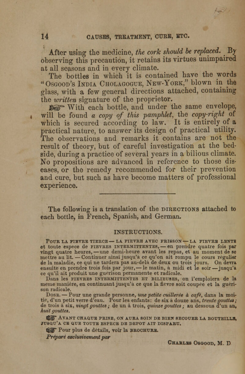 After using the medicine, the cork should be replaced. _ By observing this precaution, it retains its virtues unimpaired at all seasons and in every climate. The bottles in which it is contained have the words Osgood's India Cholagogue, New-York, blown in the glass, with a few general directions attached, containing the written signature of the proprietor. H@° With each bottle, and under the same envelope, will be found a copy of this pamphlet, the copy-right of which is secured according to law. It is entirely of a practical nature, to answer its design of practical utility. The observations and remarks it contains are not the result of theory, but of careful investigation at the bed- side, during a practice of several years in a bilious climate. No propositions are advanced in reference to those dis- eases, or the remedy recommended for their prevention and cure, but such as have become matters of professional experience. The following is a translation of the directions attached to each bottle, in French, Spanish, and German. INSTRUCTIONS. Pour la fievre tierce — la fievre ayec frisson—la fievrh lbntb et toute espece de fievres intermittentes, — en prendre quatre fois par vingt quatre heures,—une demi-heure avant les repas, et au moment de se mettre au lit. — Continuer ainsi jusqu'a ce qu'on ait rompu le cours regulier de la maladie, ce qui ne tardera pas au-dela de deux ou trois iours. On devra ensuite en prendre trois fois par jour,— le matin, a midi et le soir—jusqu'a ce qu'il ait produit une gucrison permanente et radicale. Dans les fievres intermittentes et bilieuses, on 1'emploiera de la meme maniere, en continuant jusqu'a ce que la fievre soit coupre et la gueri- son radicale. Dose. — Pour une grande personne, une petite cuillerle h cafl, dans la moi- tie, d'un petit verre d'eau. Pour les enfants: de six a douze ans, trente aouttet; de trois a six, vingt gouttes; de un a trois, quinze gouttes; au dessous d'un an, huit gouttet. l^* Avant chaque prise, on aura soin de bien secouer la bouteillb, JUSQU'A CB QUE TOUTS ESPECB DE DEPOT AIT DI8PARU. 1^* Pour plus de details, voir la brochure. Pripari exclusivement par Charles Osgood, M D