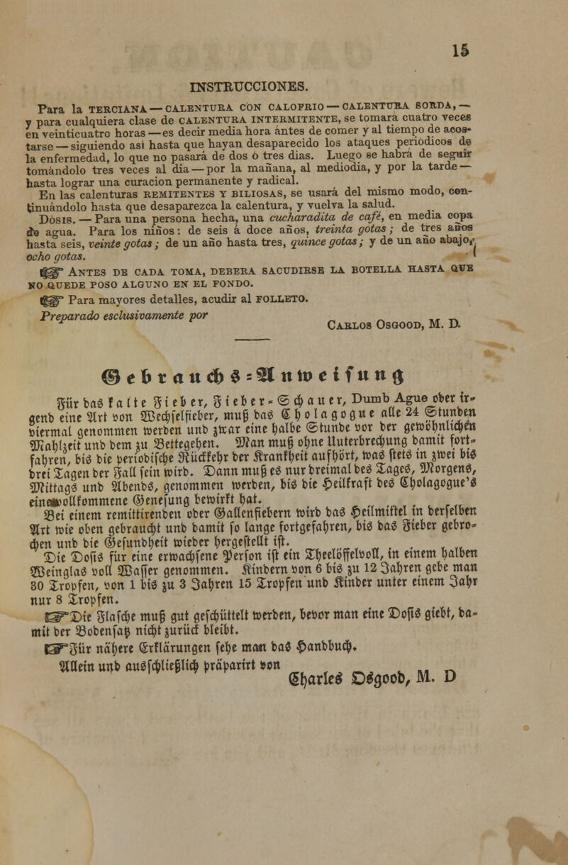 IS INSTRUCCIONES. Para la terciana — calentura con calofrio— calentttra 60Rda,—. y para cualquiera clase de calentura intermitente, se tomara cuatro veces en veinticuatro horas — es decir media hora antes de comer y al tiempo de acos- tarse — siguiendo asi hasta que hayan desaparecido los ataques penodicos de la enfermedad, lo que no pasara de dos 6 tres dias. Luego se habra de seguir tomandolo tres veces al dia —por la manana, al mediodia, y por la tarde — hasta lograr una curacion permanente y radical. En las calenturas remitentes y biliosas, se usara del mismo modo, cen- tinuandolo hasta que desaparezca la calentura, y vuelva la salud. Dosie. — Para una persona hecha, una cucharadita de cafi, en media copa de agua. Para los ninos: de seis a doce anos, treinta gotas; de tres anos hasta seis, veinte gotas; de un ano hasta tres, quince gotas; y de un ano abajo,- ocho gotas. ' Igg' Antes de cada toma, debera sacudirsb la botella hasta q.v& NO QUEDE poso alguno en el fondo. |g§£* Para mayores detalles, acudir al folleto. Preparado esclmivamente por Carlos Osgood, M. D. ®ebtaud)$=$ln\veifnn$ gur bad f a I1 e St e& er, 0 i eb e x- © c& a u er, Dumb Ague oberir- «nb eine %xt son SBecbfelfteber, mug bad <£ b o I a g o g u e aUe 24 ©tunben otermal genommen feerben unb attar tint fcalbe ©tunbe »or ber gcfeobnhcben ffilobUeit unb bem iu 23ettegeben. Wan mug obne Uuterbre^ung boirnt fort- fabren, bid bie periobtfcbe Siucffebr ber ftrantyeit aufbb'rt, mi fletd m jfeet btd brei Sagen ber Sail fein feirb. Dann mug ed nur breimal bed Sagcd, Worgend, Sftittagd unb SIbenbd, genommen feerben, bid bit £etlfraft bed Sbolagogue d eine*>ollfommene ©enefung befeirft bat. Set eittem remittirenbeu cber ©aflcnfiebern fetrb bad petlmtttel tn ber|elben Hrt fete oben gebraucbj unb bamtt fo lange fortgefabren, bid bad ftieber gebro* cben unb bie @efunbt>eit wieber bergefrcllt tjh Die ©oftd fiir eine erwacbfene ^erfon iji em STfeecIoffelBoa, in etnem balben SBeinglad »oU SCDafTcr genommen. ftinbern »on 6 bid ju 12 3abren gebe man 80 Jroufen, son l bid )u 3 3at>ren 15 Xrotfen unb ftinber unter etnem jafy nur 8 Xropfen. J^'Die gtafc&e mug gut gefcpttelt feerben, bebor man eine ©op* flMt, ba- mtt ber 33obenfa£ nicbt juriirf bleibt. CP*pr nabere Srflarungen \t\)t man bad £anbbucb. WXtixi unb aui fc&liegli$ pxapaxixt wn dfyarieS DSgoob, M. D to