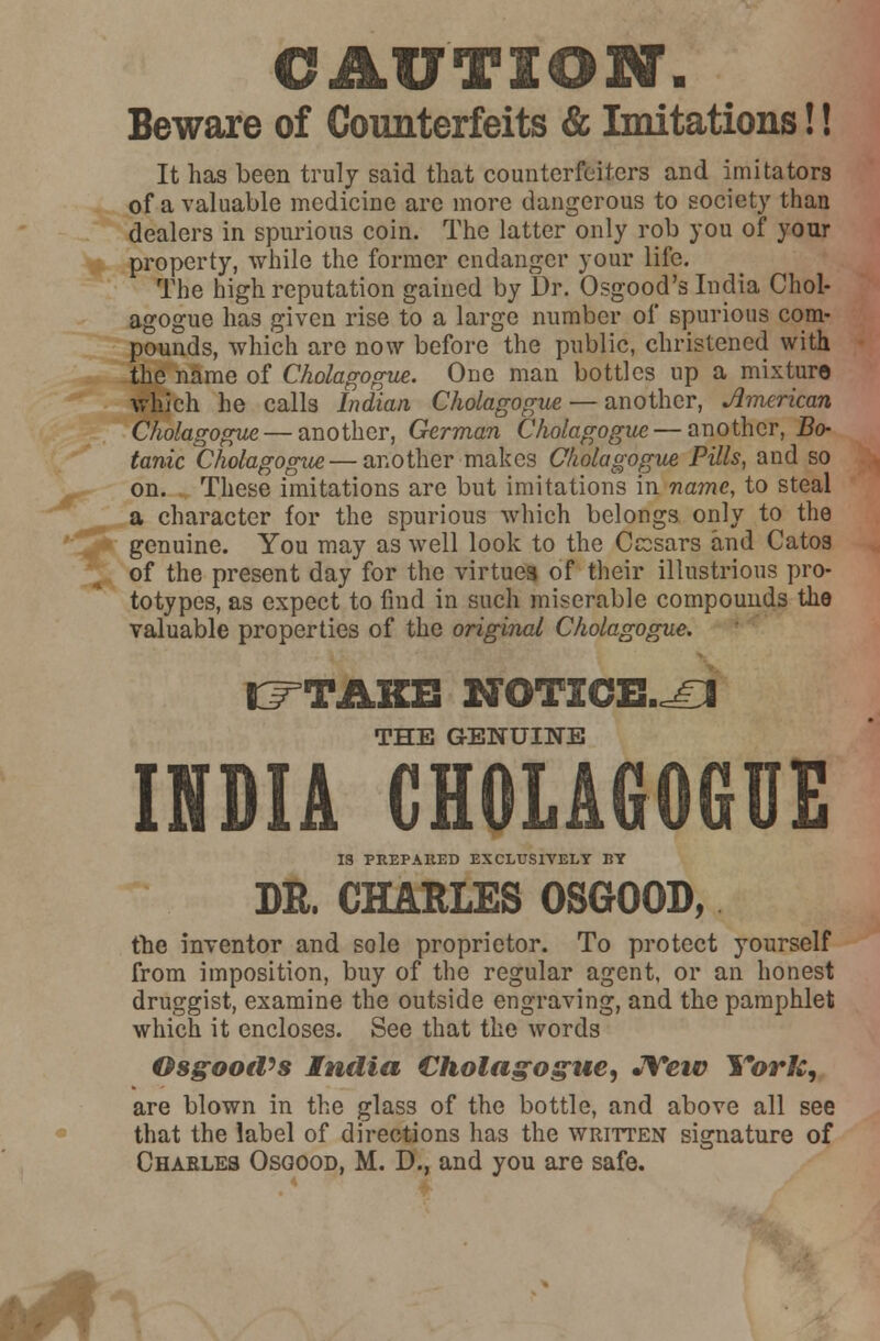 CAUTION'. Beware of Counterfeits & Imitations!! It has been truly said that counterfeiters and imitators of a valuable medicine are more dangerous to society than dealers in spurious coin. The latter only rob you of your property, while the former endanger your life. The high reputation gained by Dr. Osgood's India Choi- agogue has given rise to a large number of spurious com- pounds, which are now before the public, christened with the name of Cholagogue. One man bottles up a mixture which he calls Indian Cholagogue — another, American Cholagogue — another, German Cholagogue—another, Bo- tanic Cholagogue — another makes Cholagogue Pills, and so on. These imitations are but imitations in name, to steal a character for the spurious which belongs only to the genuine. You may as well look to the Ccosars and Catos of the present day for the virtues of their illustrious pro- totypes, as expect to find in such miserable compounds the valuable properties of the original Cholagogue. J^TAKB NOTICE.^ THE GENUINE INDIA CHOLAGOGUE 18 PREPARED EXCLUSIVELY BY DR. CHARLES OSGOOD, the inventor and sole proprietor. To protect yourself from imposition, buy of the regular agent, or an honest druggist, examine the outside engraving, and the pamphlet which it encloses. See that the words Osgood's India Cholagogue, JYeiv York, are blown in the glass of the bottle, and above all see that the label of directions has the written signature of Charles Osgood, M. D., and you are safe.