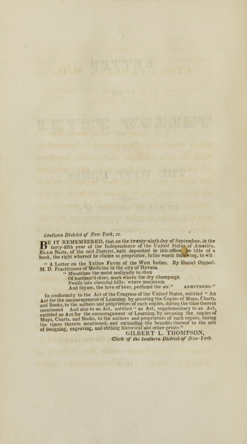 Southern District of New-York, ss. BE IT REMEMBERED, that on the twenty-ninth day of September, in the forty-fifth year of the Independence of the United States, of America, Elam Buss, of the said District, hath deposited in this office iie title of a book the right whereof he claims as proprietor, in the words follwving, to wit:  A Letter on the Yellow Fever of the West Indies. By Daniel Osgood. M. D. Practitioner of Medicine in the city of Havana.  Meantime the moist malignity to shun Of burthen'd skies, mark where the dry champaign Swells into cheerful hills; where marjorum And thyme, the love of bees, perfume the air. Armstrong. In conformity to the Act of the Congress of the United States, entitled  An Act for the encouragement of Learning- by securing the Copies of Maps, Charts, and Books, to the authors and proprietors of such copies, during the time therein mentioned And also to an Act, entitled  an Act, supplementary to an Act, entitled an Act for the encouragement of Learning, by securing the copies of Maps, Charts, and Books, to the authors and proprietors of such copies, during the times therein mentioned, and extending the benefits thereof to the arts of designing, engraving, and etching historical and other prints  oiaesis 6, 6 6 GILBERT L. THOMPSON, Clerk of the Southern District of Hen-fork.