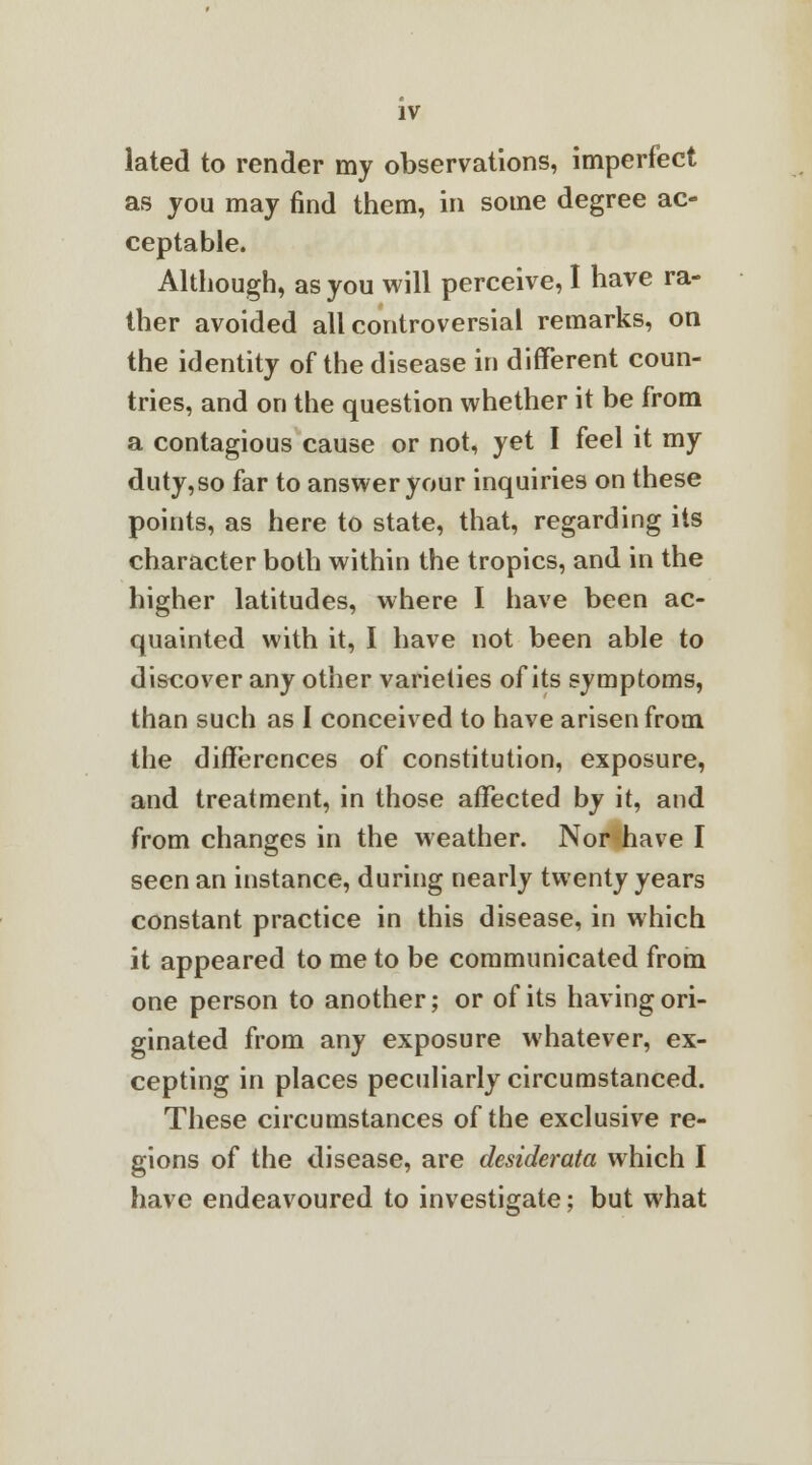 lated to render my observations, imperfect as you may find them, in some degree ac- ceptable. Although, as you will perceive, I have ra- ther avoided all controversial remarks, on the identity of the disease in different coun- tries, and on the question whether it be from a contagious cause or not, yet I feel it my duty,so far to answer your inquiries on these points, as here to state, that, regarding its character both within the tropics, and in the higher latitudes, where I have been ac- quainted with it, I have not been able to discover any other varieties of its symptoms, than such as I conceived to have arisen from the differences of constitution, exposure, and treatment, in those affected by it, and from changes in the weather. Nor have I seen an instance, during nearly twenty years constant practice in this disease, in which it appeared to me to be communicated from one person to another; or of its having ori- ginated from any exposure whatever, ex- cepting in places peculiarly circumstanced. These circumstances of the exclusive re- gions of the disease, are desiderata which I have endeavoured to investigate; but what